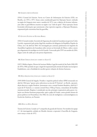 865 
comissão nacional da verdade – relatório – volume i – dezembro de 2014 
96) Gilberto Airton Zenkner 
(1934-) Coronel do Exército. Serviu no Centro de Informações do Exército (CIE), em 
Brasília, em 1974 e 1975. Atuou como coordenador-geral da Operação Sucuri, realizada 
na região do Araguaia entre maio e outubro de 1973, com o objetivo de levantar informa-ções 
sobre os guerrilheiros atuantes na região e sua “rede de apoio”. Nessa operação, foram 
levantadas informações que sustentaram a fase repressiva seguinte, a Operação Marajoara, 
responsável pelo extermínio final da guerrilha. 
97) Gustavo Eugênio de Oliveira Borges 
(1922-) Coronel-aviador. Secretário de Segurança do estado da Guanabara no governo Carlos 
Lacerda, responsável pela prisão ilegal dos membros de delegação da República Popular da 
China, em 3 de abril de 1964. Foi investigado por comissão parlamentar de inquérito da 
Assembleia Legislativa da Guanabara sobre tortura na Invernada de Olaria e sobre a morte 
por afogamento de mendigos no rio da Guarda. Convocado pela CNV em outubro de 2014, 
alegou razões de saúde para não prestar depoimento. 
98) Harry Shibata (indicado também na Seção C) 
(1927-) Médico-legista. Diretor do Instituto Médico Legal do estado de São Paulo (IML/SP) 
de 1976 a 1983, período em que o órgão foi responsável pela emissão de laudos necroscópicos 
fraudulentos, com a finalidade de encobrir graves violações de direitos humanos. 
99) Hélio Ibiapina Lima (indicado também na Seção C) 
(1919-2010) General de brigada. Presidiu o inquérito policial militar (IPM) instaurado em 
abril de 1964 para “apurar ações subversivas na área do IV Exército”, no Recife, cuja juris-dição 
abarcava a região Nordeste. Juntamente com o coronel Antônio Bandeira, chefe da 2a 
seção do IV Exército, e o tenente-coronel Darcy Villocq Vianna, comandante do batalhão 
motomecanizado, Ibiapina é considerado um dos principais responsáveis pelas graves vio-lações 
aos direitos humanos perpetradas, após o golpe de Estado, contra grande número de 
presos políticos em Pernambuco. Em 1966, fez curso de inteligência e contrainteligência na 
Escola das Américas, no Panamá. 
100) Hélio da Mata Resende 
Tenente do Exército. Lotado na 5a companhia de guarda do Exército. Foi membro da equipe 
no 1 de interrogatório, sediada em Marabá, durante a repressão à Guerrilha do Araguaia, 
entre março e maio de 1972. 
 