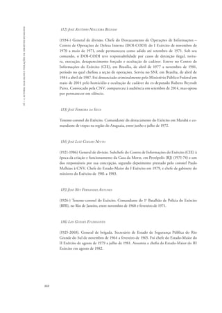16 – a autoria das graves violações de direitos humanos 
868 
112) José Antônio Nogueira Belham 
(1934-) General de divisão. Chefe do Destacamento de Operações de Informações – 
Centro de Operações de Defesa Interna (DOI-CODI) do I Exército de novembro de 
1970 a maio de 1971, onde permaneceu como adido até setembro de 1971. Sob seu 
comando, o DOI-CODI teve responsabilidade por casos de detenção ilegal, tortu-ra, 
execução, desaparecimento forçado e ocultação de cadáver. Esteve no Centro de 
Informações do Exército (CIE), em Brasília, de abril de 1977 a novembro de 1981, 
período no qual chefiou a seção de operações. Serviu no SNI, em Brasília, de abril de 
1984 a abril de 1987. Foi denunciado criminalmente pelo Ministério Público Federal em 
maio de 2014 pelo homicídio e ocultação de cadáver do ex-deputado Rubens Beyrodt 
Paiva. Convocado pela CNV, compareceu à audiência em setembro de 2014, mas optou 
por permanecer em silêncio. 
113) José Ferreira da Silva 
Tenente-coronel do Exército. Comandante do destacamento do Exército em Marabá e co-mandante 
de tropas na região do Araguaia, entre junho e julho de 1972. 
114) José Luiz Coelho Netto 
(1921-1986) General de divisão. Subchefe do Centro de Informações do Exército (CIE) à 
época da criação e funcionamento da Casa da Morte, em Petrópolis (RJ) (1971-74) e um 
dos responsáveis por sua concepção, segundo depoimento prestado pelo coronel Paulo 
Malhães à CNV. Chefe do Estado-Maior do I Exército em 1979, e chefe de gabinete do 
ministro do Exército de 1981 a 1983. 
115) José Ney Fernandes Antunes 
(1926-) Tenente-coronel do Exército. Comandante do 1o Batalhão de Polícia do Exército 
(BPE), no Rio de Janeiro, entre novembro de 1968 e fevereiro de 1971. 
116) Leo Guedes Etchegoyen 
(1925-2003). General de brigada. Secretário de Estado de Segurança Pública do Rio 
Grande do Sul de novembro de 1964 a fevereiro de 1965. Foi chefe do Estado-Maior do 
II Exército de agosto de 1979 a julho de 1981. Assumiu a chefia do Estado-Maior do III 
Exército em agosto de 1982. 
 