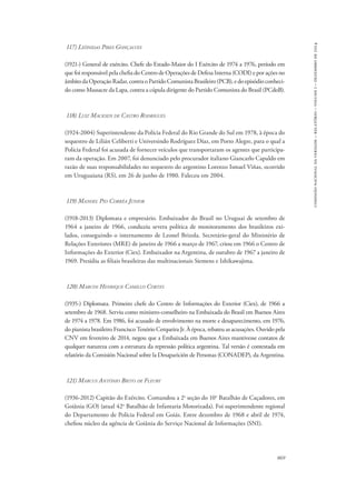 869 
comissão nacional da verdade – relatório – volume i – dezembro de 2014 
117) Leônidas Pires Gonçalves 
(1921-) General de exército. Chefe do Estado-Maior do I Exército de 1974 a 1976, período em 
que foi responsável pela chefia do Centro de Operações de Defesa Interna (CODI) e por ações no 
âmbito da Operação Radar, contra o Partido Comunista Brasileiro (PCB), e do episódio conheci-do 
como Massacre da Lapa, contra a cúpula dirigente do Partido Comunista do Brasil (PCdoB). 
118) Luiz Macksen de Castro Rodrigues 
(1924-2004) Superintendente da Polícia Federal do Rio Grande do Sul em 1978, à época do 
sequestro de Lilián Celiberti e Universindo Rodríguez Díaz, em Porto Alegre, para o qual a 
Polícia Federal foi acusada de fornecer veículos que transportaram os agentes que participa-ram 
da operação. Em 2007, foi denunciado pelo procurador italiano Giancarlo Capaldo em 
razão de suas responsabilidades no sequestro do argentino Lorenzo Ismael Viñas, ocorrido 
em Uruguaiana (RS), em 26 de junho de 1980. Faleceu em 2004. 
119) Manoel Pio Corrêa Júnior 
(1918-2013) Diplomata e empresário. Embaixador do Brasil no Uruguai de setembro de 
1964 a janeiro de 1966, conduziu severa política de monitoramento dos brasileiros exi-lados, 
conseguindo o internamento de Leonel Brizola. Secretário-geral do Ministério de 
Relações Exteriores (MRE) de janeiro de 1966 a março de 1967, criou em 1966 o Centro de 
Informações do Exterior (Ciex). Embaixador na Argentina, de outubro de 1967 a janeiro de 
1969. Presidiu as filiais brasileiras das multinacionais Siemens e Ishikawajima. 
120) Marcos Henrique Camillo Cortes 
(1935-) Diplomata. Primeiro chefe do Centro de Informações do Exterior (Ciex), de 1966 a 
setembro de 1968. Serviu como ministro-conselheiro na Embaixada do Brasil em Buenos Aires 
de 1974 a 1978. Em 1986, foi acusado de envolvimento na morte e desaparecimento, em 1976, 
do pianista brasileiro Francisco Tenório Cerqueira Jr. À época, rebateu as acusações. Ouvido pela 
CNV em fevereiro de 2014, negou que a Embaixada em Buenos Aires mantivesse contatos de 
qualquer natureza com a estrutura da repressão política argentina. Tal versão é contestada em 
relatório da Comisión Nacional sobre la Desaparición de Personas (CONADEP), da Argentina. 
121) Marcus Antônio Brito de Fleury 
(1936-2012) Capitão do Exército. Comandou a 2a seção do 10o Batalhão de Caçadores, em 
Goiânia (GO) (atual 42o Batalhão de Infantaria Motorizada). Foi superintendente regional 
do Departamento de Polícia Federal em Goiás. Entre dezembro de 1968 e abril de 1974, 
chefiou núcleo da agência de Goiânia do Serviço Nacional de Informações (SNI). 
 