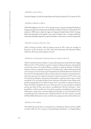 16 – a autoria das graves violações de direitos humanos 
870 
122) Mário de Souza Pinto 
General de brigada. Foi chefe do Estado-Maior do II Exército de abril de 1973 a janeiro de 1974. 
123) Melillo Moreira de Mello 
(1920-1984) Diplomata. Em 1971 e 1972, quando exerceu o cargo de cônsul-geral do Brasil em 
Santiago, participou do monitoramento dos brasileiros exilados no Chile. Em 15 de junho de 1971 
informou o MRE sobre os dados de viagem ao Uruguai do banido Edmur Péricles Camargo. 
Edmur foi sequestrado no dia seguinte, numa escala em Buenos Aires, e entregue clandestina-mente 
pelas autoridades argentinas ao governo brasileiro e, desde então, se encontra desaparecido. 
124) Newton Araújo de Oliveira e Cruz 
(1924-) General de divisão. Chefe da agência central do SNI à época do atentado no 
Riocentro, no Rio de Janeiro, em 1981, tendo sido denunciado pelo Ministério Público 
Federal em 2014, por sua participação no evento. 
125) Nilton de Albuquerque Cerqueira (indicado também na Seção C) 
(1930-) Coronel de Exército. Chefiou a 2a seção (informações) do Estado-Maior da 6a Região 
Militar de 1971 a 1973, período no qual teve atuação na Operação Pajussara, desencadeada 
contra Carlos Lamarca no estado da Bahia, e, também, na região do Araguaia. As folhas de 
alterações relativas ao segundo semestre de 1973 indicam que, embora tenha permanecido 
como instrutor no Centro de Instrução Paraquedista General Penha Brasil até o final do ano 
letivo de 1973, foi dispensado de todos os serviços relativos à sua função. A mesma documen-tação 
relata que esteve em viagem de instrução, no primeiro semestre de 1973, com o curso 
de instrução de dobragem, manutenção de paraquedas e suprimento pelo ar que se iniciou 
em julho de 1973, nos estados de Mato Grosso, Amazonas, Maranhão e Goiás. Relata em de-poimento 
reproduzido no livro Mata! O major Curió e as guerrilhas no Araguaia (Leonencio 
Nossa, São Paulo: Companhia das Letras, 2012) que esteve em uma operação no Araguaia 
prevista para durar 90 dias, que acabou se estendendo por 180 dias, destinada a “caçar” 
guerrilheiros. Ainda de acordo com o livro, foram os agentes comandados por Cerqueira que 
desfecharam o ataque sobre a Comissão Militar da Guerrilha, em 25 de dezembro de 1973, 
no episódio que ficou conhecido como “Chafurdo de Natal”. Em 1981, assumiu o comando 
da Polícia Militar fluminense e esteve envolvido com a preparação do atentado no Riocentro. 
126) Olavo Vianna Moog 
(1912-1989) General de divisão. Comandante do 1o Batalhão de Polícia do Exército (BPE) 
em 1964 e 1965. Em 1971, assumiu o Comando Militar do Planalto e a 11a Região Militar, 
 