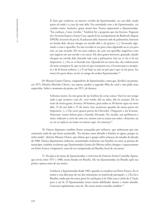 13 – casos emblemáticos 
620 
É claro que conhecia, eu morava vizinho do Epaminondas, na casa dele, ainda 
passo ali onde é a casa da mãe dele. Era emendada com a do Epaminondas, era 
vizinho nosso. Inclusive, gente muito boa. Pessoa importante o Epaminondas. 
“Eu conheço, é meu vizinho.” Também foi a pergunta que me fizeram. Pegaram 
ele e levaram lá para a Santa Casa, aquela lá no acampamento da Rodovale (depois 
DNER), levaram ele pra lá, lá judiaram dele, bateram nele de palmatória, bateram 
na bunda dele, deram choque no ouvido dele e ele gritava. [...] Torturado alge-mado 
e com o aparelho. Eu não recordo se era para cima algemado ou se era para 
trás, eu não recordo. Ele em uma cadeira, ele com um aparelho magnético com 
um negócio em um ouvido e no outro. Ele dava gritos horríveis, gritando, dando 
choques no ouvido dele, batendo nele com a palmatória. Isso eu vi. Eu vi lá em 
Imperatriz. [...] Eu os vi fazendo isso. Quando foi no outro dia, eles embarcaram 
ele num transporte lá, que eu não sei que transporte era, e levaram para o aeropor-to 
e de lá foram embora. [...] E até hoje eu não sei por que é que eu fui preso. Eu 
nunca fiz parte disso, eu fui só amigo do senhor Epaminondas.44 
69. Messias Gomes Chaves, companheiro de Epaminondas, conta que, devido à sua prisão, 
em 1971, Dinalva Marinho Chaves, sua esposa, perdeu o segundo filho do casal e não pôde mais 
engravidar. Sobre o momento da prisão, em 1971, ele destaca: 
Sofremos muito. Eu não gosto de me lembrar de certas coisas. Você ter um amigo 
tudo o que acontece com ele, você vendo, dói na alma, dói no coração. Ele no 
meio de muita gente, levantar 30 homens, para todos os 30 darem tapas no rosto 
dele, 15 de um lado e 15 do outro. Isso aconteceu quando ele estava preso em 
Imperatriz. [...] Um carro quatro portas da Chevrolet. Chegaram e me levaram. 
Disseram: vamos fulano para a fazenda Alvorada. Na estrada, um quilômetro e 
meio, rodaram o carro de uma vez, saíram com as armas nas mãos e disseram: ou 
tu vai se explicar ou então vai morrer aqui. Aí começou.45 
70. Outros depoentes também foram ameaçados por militares, que ordenaram que não 
contassem nada do que havia acontecido. “Eu mesmo estou abrindo a história só agora, porque eu 
tinha medo”, afirmou Messias Chaves, que relatou que o grupo sofria ameaças até meados da década 
de 1980. Outros depoimentos indiretos, transmitidos oralmente nas famílias ou entre as pessoas do 
município, também revelaram que Epaminondas Gomes de Oliveira sofreu choques e espancamento 
em Porto Franco e Imperatriz, antes de ser transportado até Brasília, local de sua morte. 
71. Na época da morte de Epaminondas, o reservista do Exército Anísio Coutinho Aguiar, 
que serviu entre 1971 e 1988, estava lotado em Brasília. Ele viu Epaminondas em Brasília após sua 
prisão e pouco antes de sua morte: 
Conhecia o Epaminondas desde 1965, quando eu estudava em Porto Franco. Eu ia 
muito a casa dele para ele me dar orientações na matéria de português. [...] Eu fui a 
Brasília, soube que ele estava preso lá e pedi para ir lá. Falei com o chefe da 2a Seção 
para ir até lá. O Epaminondas estava muito debilitado, doente e muito abatido. 
Conversei rapidamente com ele. Ele estava muito estranho também.46 
 