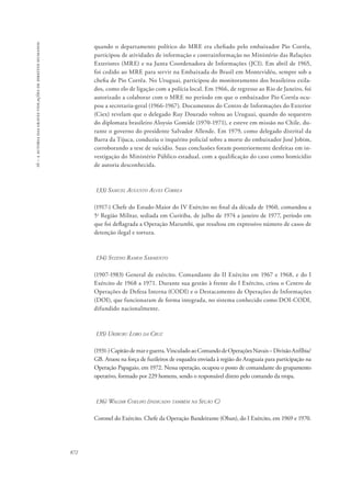 16 – a autoria das graves violações de direitos humanos 
872 
quando o departamento político do MRE era chefiado pelo embaixador Pio Corrêa, 
participou de atividades de informação e contrainformação no Ministério das Relações 
Exteriores (MRE) e na Junta Coordenadora de Informações (JCI). Em abril de 1965, 
foi cedido ao MRE para servir na Embaixada do Brasil em Montevidéu, sempre sob a 
chefia de Pio Corrêa. No Uruguai, participou do monitoramento dos brasileiros exila-dos, 
como elo de ligação com a polícia local. Em 1966, de regresso ao Rio de Janeiro, foi 
autorizado a colaborar com o MRE no período em que o embaixador Pio Corrêa ocu-pou 
a secretaria-geral (1966-1967). Documentos do Centro de Informações do Exterior 
(Ciex) revelam que o delegado Ruy Dourado voltou ao Uruguai, quando do sequestro 
do diplomata brasileiro Aloysio Gomide (1970-1971), e esteve em missão no Chile, du-rante 
o governo do presidente Salvador Allende. Em 1979, como delegado distrital da 
Barra da Tijuca, conduziu o inquérito policial sobre a morte do embaixador José Jobim, 
corroborando a tese de suicídio. Suas conclusões foram posteriormente desfeitas em in-vestigação 
do Ministério Público estadual, com a qualificação do caso como homicídio 
de autoria desconhecida. 
133) Samuel Augusto Alves Correa 
(1917-) Chefe do Estado-Maior do IV Exército no final da década de 1960, comandou a 
5a Região Militar, sediada em Curitiba, de julho de 1974 a janeiro de 1977, período em 
que foi deflagrada a Operação Marumbi, que resultou em expressivo número de casos de 
detenção ilegal e tortura. 
134) Syzeno Ramos Sarmento 
(1907-1983) General de exército. Comandante do II Exército em 1967 e 1968, e do I 
Exército de 1968 a 1971. Durante sua gestão à frente do I Exército, criou o Centro de 
Operações de Defesa Interna (CODI) e o Destacamento de Operações de Informações 
(DOI), que funcionaram de forma integrada, no sistema conhecido como DOI-CODI, 
difundido nacionalmente. 
135) Uriburu Lobo da Cruz 
(1931-) Capitão de mar e guerra. Vinculado ao Comando de Operações Navais – Divisão Anfíbia/ 
GB. Atuou na força de fuzileiros de esquadra enviada à região do Araguaia para participação na 
Operação Papagaio, em 1972. Nessa operação, ocupou o posto de comandante do grupamento 
operativo, formado por 229 homens, sendo o responsável direto pelo comando da tropa. 
136) Waldir Coelho (indicado também na Seção C) 
Coronel do Exército. Chefe da Operação Bandeirante (Oban), do I Exército, em 1969 e 1970. 
 