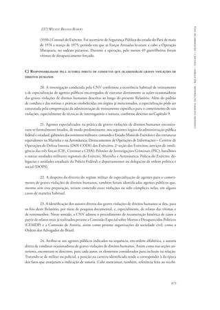 873 
comissão nacional da verdade – relatório – volume i – dezembro de 2014 
137) Wilson Brandi Romão 
(1930-) Coronel do Exército. Foi secretário de Segurança Pública do estado do Pará de maio 
de 1974 a março de 1975, período em que as Forças Armadas levaram a cabo a Operação 
Marajoara, no sudeste paraense. Durante a operação, pelo menos 49 guerrilheiros foram 
vítimas de desaparecimento forçado. 
C) Responsabilidade pela autoria direta de condutas que ocasionaram graves violações de 
direitos humanos 
20. A investigação conduzida pela CNV confirmou a ocorrência habitual de treinamento 
e de especialização de agentes públicos encarregados de executar diretamente as ações ocasionadoras 
das graves violações de direitos humanos descritas ao longo do presente Relatório. Além do padrão 
de conduta e das rotinas e práticas estabelecidas em órgãos já mencionados, a especialização pôde ser 
constatada pela comprovação da administração de treinamento específico para o cometimento de tais 
violações, especialmente de técnicas de interrogatório e tortura, conforme descrito no Capítulo 9. 
21. Agentes especializados na prática de graves violações de direitos humanos encontra-vam- 
se formalmente lotados, de modo predominante, nos seguintes órgãos da administração pública 
federal e estadual: gabinetes dos ministros militares; comando e Estado-Maior do Exércitos e das estruturas 
equivalentes na Marinha e na Aeronáutica; Destacamentos de Operações de Informações – Centros de 
Operações de Defesa Interna (DOI-CODI) dos Exércitos; 2a seção dos Exércitos; serviços de inteli-gência 
das três forças (CIE, Cenimar e CISA); Pelotões de Investigações Criminais (PIC), batalhões 
e outras unidades militares regionais do Exército, Marinha e Aeronáutica; Polícia do Exército; de-legacias 
e unidades estaduais da Polícia Federal; e departamentos ou delegacias de ordem política e 
social (DOPS). 
22. A despeito da diretriz do regime militar de especialização de agentes para o cometi-mento 
de graves violações de direitos humanos, também foram identificados agentes públicos que, 
mesmo sem essa preparação, teriam cometido essas violações ou sido cúmplices nelas, em alguns 
casos de maneira habitual. 
23. A identificação dos autores diretos das graves violações de direitos humanos se deu, para 
os fins deste Relatório, por meio de pesquisa documental, e, especialmente, de relatos das vítimas e 
de testemunhos. Nesse sentido, a CNV adotou o procedimento de reconstrução histórica de casos a 
partir de relatos orais já realizados perante a Comissão Especial sobre Mortos e Desaparecidos Políticos 
(CEMDP) e a Comissão de Anistia, assim como perante organizações da sociedade civil, como a 
Ordem dos Advogados do Brasil. 
24. Atribui-se aos agentes públicos indicados na sequência, em ordem alfabética, a autoria 
direta de condutas ocasionadoras de graves violações de direitos humanos. Assim como nas seções an-teriores, 
encontram-se descritos, para cada autor, os elementos considerados para inclusão na relação. 
Tratando-se de militar ou policial, a posição na carreira identificada tende a corresponder à da época 
dos fatos que ensejaram a indicação de autoria. Cabe mencionar, também, referência feita ao recebi- 
 