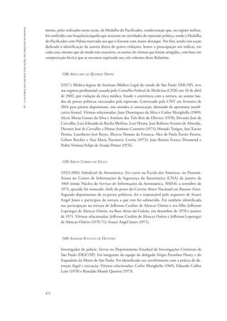 16 – a autoria das graves violações de direitos humanos 
mento, pelos indicados nesta seção, da Medalha do Pacificador, condecoração que, no regime militar, 
foi conferida com frequência àqueles que atuaram em atividades de repressão política, sendo a Medalha 
do Pacificador com Palma reservada aos que o fizeram com maior destaque. Por fim, sendo esta seção 
dedicada à identificação da autoria direta de graves violações, houve a preocupação em indicar, em 
cada caso, mesmo que de modo não exaustivo, os nomes de vítimas que foram atingidas, com base em 
comprovação fáctica que se encontra registrada nos três volumes deste Relatório. 
874 
138) Abeylard de Queiroz Orsini 
(1927-) Médico-legista do Instituto Médico Legal do estado de São Paulo (IML/SP), teve 
seu registro profissional cassado pelo Conselho Federal de Medicina (CFM) em 10 de abril 
de 2002, por violação da ética médica, fraude e conivência com a tortura, ao assinar lau-dos 
de presos políticos executados pela repressão. Convocado pela CNV em fevereiro de 
2014 para prestar depoimento, não atendeu à convocação, deixando de apresentar justifi-cativa 
formal. Vítimas relacionadas: João Domingues da Silva e Carlos Marighella (1969); 
Alceri Maria Gomes da Silva e Antônio dos Três Reis de Oliveira (1970); Devanir José de 
Carvalho, Luiz Eduardo da Rocha Merlino, Luiz Hirata, José Roberto Arantes de Almeida, 
Devanir José de Carvalho e Dimas Antônio Casemiro (1971); Hiroaki Torigoe, Iuri Xavier 
Pereira, Lauriberto José Reyes, Marcos Nonato da Fonseca, Alex de Paula Xavier Pereira, 
Gélson Reicher e Ana Maria Nacinovic Corrêa (1972); João Batista Franco Drumond e 
Pedro Ventura Felipe de Araújo Pomar (1976). 
139) Abílio Correa de Souza 
(1923-2001) Suboficial da Aeronáutica. Fez curso na Escola das Américas, no Panamá. 
Atuou no Centro de Informações de Segurança da Aeronáutica (CISA) de janeiro de 
1969 (então Núcleo do Serviço de Informações da Aeronáutica, NSISA) a setembro de 
1973, quando foi nomeado chefe do posto do Correio Aéreo Nacional em Buenos Aires. 
Segundo depoimentos de ex-presos políticos, foi o responsável pelo sequestro de Stuart 
Angel Jones e participou da tortura a que este foi submetido. Foi também identificada 
sua participação na tortura de Jefferson Cardim de Alencar Osório e seu filho Jefferson 
Lopetegui de Alencar Osório, na Base Aérea do Galeão, em dezembro de 1970 e janeiro 
de 1971. Vítimas relacionadas: Jefferson Cardim de Alencar Osório e Jefferson Lopetegui 
de Alencar Osório (1970-71); Stuart Angel Jones (1971). 
140) Ademar Augusto de Oliveira 
Investigador de polícia. Serviu no Departamento Estadual de Investigações Criminais de 
São Paulo (DEIC/SP). Foi integrante da equipe do delegado Sérgio Paranhos Fleury e do 
Esquadrão da Morte de São Paulo. Foi identificado seu envolvimento com a prática de de-tenção 
ilegal e execução. Vítimas relacionadas: Carlos Marighella (1969), Eduardo Collen 
Leite (1970) e Ronaldo Mouth Queiroz (1973). 
 