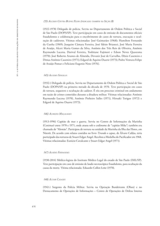 16 – a autoria das graves violações de direitos humanos 
876 
(55) Alcides Cintra Bueno Filho (indicado também na Seção B) 
(1922-1978) Delegado de polícia. Serviu no Departamento de Ordem Política e Social 
de São Paulo (DOPS/SP). Teve participação em casos de emissão de documentos oficiais 
fraudulentos e colaboração para o encobrimento de casos de tortura, execução e ocul-tação 
de cadáveres. Vítimas relacionadas: José Guimarães (1968); Hamilton Fernando 
da Cunha (1969); Joaquim Câmara Ferreira, José Idésio Brianezi, José Maria Ferreira 
de Araújo, Alceri Maria Gomes da Silva, Antônio dos Três Reis de Oliveira, Antônio 
Raymundo Lucena, Dorival Ferreira, Yoshitane Fujimori e Edson Neves Quaresma 
(1970); José Roberto Arantes de Almeida, Devanir José de Carvalho, Dênis Casemiro e 
Dimas Antônio Casemiro (1971); Edgard de Aquino Duarte (1973); Pedro Ventura Felipe 
de Araújo Pomar e Feliciano Eugenio Neto (1976). 
145) Alcides Singillo 
(1932-) Delegado de polícia. Serviu no Departamento de Ordem Política e Social de São 
Paulo (DOPS/SP) na primeira metade da década de 1970. Teve participação em casos 
de tortura, sequestro e ocultação de cadáver. É réu em processo criminal em andamento 
em razão de crimes cometidos durante a ditadura militar. Vítimas relacionadas: Antônio 
Raymundo Lucena (1970), Antônio Pinheiro Salles (1971), Hiroaki Torigoe (1972) e 
Edgard de Aquino Duarte (1973). 
146) Alfredo Magalhães 
(1913-1996) Capitão de mar e guerra. Serviu no Centro de Informações da Marinha 
(Cenimar) entre 1970 e 1971, onde atuou sob o codinome de “capitão Mike”; também era 
chamado de “Alemão”. Participou de tortura na unidade da Marinha da Ilha das Flores, em 
Niterói. De acordo com relatos contidos no livro Tirando o capuz, de Álvaro Caldas, teria 
participado das torturas de Stuart Edgar Angel. Recebeu a Medalha do Pacificador em 1968. 
Vítimas relacionadas: Eunício Cavalcante e Stuart Edgar Angel (1971). 
147) Aloísio Fernandes 
(1930-2014) Médico-legista do Instituto Médico Legal do estado de São Paulo (IML/SP). 
Teve participação em caso de emissão de laudo necroscópico fraudulento, para ocultação da 
causa da morte. Vítima relacionada: Eduardo Collen Leite (1970). 
148) Altair Casadei 
(1941-) Sargento da Polícia Militar. Serviu na Operação Bandeirante (Oban) e no 
Destacamento de Operações de Informações – Centro de Operações de Defesa Interna 
 