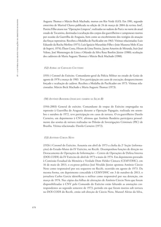 16 – a autoria das graves violações de direitos humanos 
878 
Augusta Thomaz e Márcio Beck Machado, mortos em Rio Verde (GO). Em 1981, segundo 
entrevista de Marival Chaves publicada na edição de 24 de março de 2004 da revista IstoÉ, 
Pereira Filho atuou nas “Operações Limpeza”, realizadas no sudeste do Pará e no norte do atual 
estado de Tocantins, destinadas à ocultação dos corpos dos guerrilheiros e camponeses mortos 
por ocasião da Guerrilha do Araguaia, bem como ao encobrimento dos vestígios da atuação 
das forças repressivas. Recebeu a Medalha do Pacificador em 1963. Vítimas relacionadas: Luiz 
Eduardo da Rocha Merlino (1971); Luís Ignácio Maranhão Filho e João Massena Melo (Casa 
de Itapevi, 1974); Élson Costa, Hiram de Lima Pereira, Jayme Amorim de Miranda, Itair José 
Veloso, José Montenegro de Lima e Orlando da Silva Rosa Bonfim Júnior (1980); ocultação 
dos cadáveres de Maria Augusta Thomaz e Márcio Beck Machado (1980). 
152) Aníbal de Carvalho Coutinho 
(1931-) Coronel do Exército. Comandante-geral da Polícia Militar no estado de Goiás de 
agosto de 1978 a março de 1983. Teve participação em casos de execução, desaparecimento 
forçado e ocultação de cadáver. Recebeu a Medalha do Pacificador em 1973. Vítimas rela-cionadas: 
Márcio Beck Machado e Maria Augusta Thomaz (1973). 
(58) Antônio Bandeira (indicado também na Seção B) 
(1916-2003) General de exército. Comandante de tropas do Exército empregadas na 
repressão à Guerrilha do Araguaia durante a Operação Papagaio, realizada em setem-bro 
e outubro de 1972, teve participação em casos de tortura. O ex-guerrilheiro Danilo 
Carneiro, em depoimento à CNV, afirmou que Antônio Bandeira participava pessoal-mente 
das sessões de tortura realizadas no Pelotão de Investigações Criminais (PIC) de 
Brasília. Vítima relacionada: Danilo Carneiro (1972). 
153) Antônio Cúrcio Neto 
(1926-) Coronel do Exército. Assumiu em abril de 1973 a chefia da 2a Seção (informa-ções) 
do Estado-Maior do IV Exército, no Recife. Desempenhou funções de direção no 
Destacamento de Operações de Informações – Centro de Operações de Defesa Interna 
(DOI-CODI) do IV Exército de abril de 1973 a maio de 1974. Em depoimento prestado 
à Comissão Estadual da Memória e Verdade Dom Helder Câmara (CEMVDHC), em 
16 de maio de 2013, o ex-preso político José Nivaldo Júnior apontou Antônio Cúrcio 
Neto como responsável por seu sequestro no Recife, ocorrido em agosto de 1973. Da 
mesma forma, em depoimento concedido à CEMVDHC em 3 de outubro de 2013, o 
jornalista Carlos Garcia identificou o militar como responsável por sua detenção, em 
março de 1974. Nas cópias das folhas de alterações de Antônio Cúrcio Neto que foram 
disponibilizadas à CNV pelo Comando do Exército estão faltando as anotações cor-respondentes 
ao segundo semestre de 1973, período em que foram mortos sob tortura 
no DOI-CODI do Recife, então sob direção de Cúrcio Neto, Manoel Aleixo da Silva, 
 