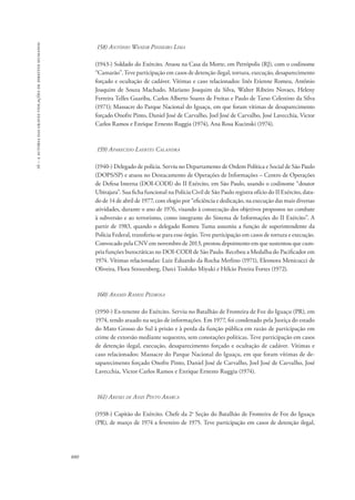 16 – a autoria das graves violações de direitos humanos 
880 
158) Antônio Waneir Pinheiro Lima 
(1943-) Soldado do Exército. Atuou na Casa da Morte, em Petrópolis (RJ), com o codinome 
“Camarão”. Teve participação em casos de detenção ilegal, tortura, execução, desaparecimento 
forçado e ocultação de cadáver. Vítimas e caso relacionados: Inês Etienne Romeu, Antônio 
Joaquim de Souza Machado, Mariano Joaquim da Silva, Walter Ribeiro Novaes, Heleny 
Ferreira Telles Guariba, Carlos Alberto Soares de Freitas e Paulo de Tarso Celestino da Silva 
(1971); Massacre do Parque Nacional do Iguaçu, em que foram vítimas de desaparecimento 
forçado Onofre Pinto, Daniel José de Carvalho, Joel José de Carvalho, José Lavecchia, Victor 
Carlos Ramos e Enrique Ernesto Ruggia (1974), Ana Rosa Kucinski (1974). 
159) Aparecido Laertes Calandra 
(1940-) Delegado de polícia. Serviu no Departamento de Ordem Política e Social de São Paulo 
(DOPS/SP) e atuou no Destacamento de Operações de Informações – Centro de Operações 
de Defesa Interna (DOI-CODI) do II Exército, em São Paulo, usando o codinome “doutor 
Ubirajara”. Sua ficha funcional na Polícia Civil de São Paulo registra ofício do II Exército, data-do 
de 14 de abril de 1977, com elogio por “eficiência e dedicação, na execução das mais diversas 
atividades, durante o ano de 1976, visando à consecução dos objetivos propostos no combate 
à subversão e ao terrorismo, como integrante do Sistema de Informações do II Exército”. A 
partir de 1983, quando o delegado Romeu Tuma assumiu a função de superintendente da 
Polícia Federal, transferiu-se para esse órgão. Teve participação em casos de tortura e execução. 
Convocado pela CNV em novembro de 2013, prestou depoimento em que sustentou que cum-pria 
funções burocráticas no DOI-CODI de São Paulo. Recebeu a Medalha do Pacificador em 
1974. Vítimas relacionadas: Luiz Eduardo da Rocha Merlino (1971), Eleonora Menicucci de 
Oliveira, Flora Strozenberg, Darci Toshiko Miyaki e Hélcio Pereira Fortes (1972). 
160) Aramis Ramos Pedrosa 
(1950-) Ex-tenente do Exército. Serviu no Batalhão de Fronteira de Foz do Iguaçu (PR), em 
1974, tendo atuado na seção de informações. Em 1977, foi condenado pela Justiça do estado 
do Mato Grosso do Sul à prisão e à perda da função pública em razão de participação em 
crime de extorsão mediante sequestro, sem conotações políticas. Teve participação em casos 
de detenção ilegal, execução, desaparecimento forçado e ocultação de cadáver. Vítimas e 
caso relacionados: Massacre do Parque Nacional do Iguaçu, em que foram vítimas de de-saparecimento 
forçado Onofre Pinto, Daniel José de Carvalho, Joel José de Carvalho, José 
Lavecchia, Victor Carlos Ramos e Enrique Ernesto Ruggia (1974). 
161) Areski de Assis Pinto Abarca 
(1938-) Capitão do Exército. Chefe da 2a Seção do Batalhão de Fronteira de Foz do Iguaçu 
(PR), de março de 1974 a fevereiro de 1975. Teve participação em casos de detenção ilegal, 
 