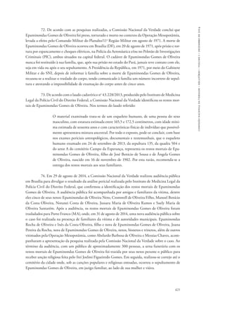 621 
comissão nacional da verdade – relatório – volume i – dezembro de 2014 
72. De acordo com as pesquisas realizadas, a Comissão Nacional da Verdade conclui que 
Epaminondas Gomes de Oliveira foi preso, torturado e morto no contexto da Operação Mesopotâmia, 
levada a efeito pelo Comando Militar do Planalto/11a Região Militar em agosto de 1971. A morte de 
Epaminondas Gomes de Oliveira ocorreu em Brasília (DF), em 20 de agosto de 1971, após prisão e tor-tura 
por espancamento e choques elétricos, na Polícia da Aeronáutica e/ou no Pelotão de Investigações 
Criminais (PIC), ambos situados na capital federal. O cadáver de Epaminondas Gomes de Oliveira 
nunca foi restituído à sua família, que, após sua prisão no estado do Pará, jamais teve contato com ele, 
seja em vida ou após o seu sepultamento. A Presidência da República, em 1971, por meio do Gabinete 
Militar e do SNI, depois de informar à família sobre a morte de Epaminondas Gomes de Oliveira, 
recusou-se a realizar o traslado do corpo, tendo comunicado à família um número incorreto de sepul-tura 
e atestando a impossibilidade de exumação do corpo antes de cinco anos. 
73. De acordo com o laudo cadavérico no 43.228/2013, produzido pelo Instituto de Medicina 
Legal da Polícia Civil do Distrito Federal, a Comissão Nacional da Verdade identificou os restos mor-tais 
de Epaminondas Gomes de Oliveira. Nos termos do laudo referido: 
O material examinado trata-se de um esqueleto humano, de uma pessoa do sexo 
masculino, com estatura estimada entre 165,5 e 172,5 centímetros, com idade míni-ma 
estimada de sessenta anos e com características físicas de indivíduo que possivel-mente 
apresentava mistura ancestral. Por todo o exposto, pode-se concluir, com base 
nos exames periciais antropológicos, documentais e testemunhais, que o esqueleto 
humano exumado em 24 de setembro de 2013, da sepultura 135, da quadra 504 e 
do setor A do cemitério Campo da Esperança, representa os restos mortais de Epa-minondas 
Gomes de Oliveira, filho de José Benicio de Sousa e de Ângela Gomes 
de Oliveira, nascido em 16 de novembro de 1902. Por esta razão, recomenda-se a 
entrega dos restos mortais aos seus familiares. 
74. Em 29 de agosto de 2014, a Comissão Nacional da Verdade realizou audiência pública 
em Brasília para divulgar o resultado da análise pericial realizada pelo Instituto de Medicina Legal da 
Polícia Civil do Distrito Federal, que confirmou a identificação dos restos mortais de Epaminondas 
Gomes de Oliveira. A audiência pública foi acompanhada por amigos e familiares da vítima, dentre 
eles cinco de seus netos: Epaminondas de Oliveira Neto, Cromwell de Oliveira Filho, Manoel Benício 
da Costa Oliveira, Noranei Costa de Oliveira, Jussara Maria de Oliveira Ramos e Suely Maria de 
Oliveira Santarém. Após a audiência, os restos mortais de Epaminondas Gomes de Oliveira foram 
trasladados para Porto Franco (MA), onde, em 31 de agosto de 2014, uma nova audiência pública sobre 
o caso foi realizada na presença de familiares da vítima e de autoridades municipais. Epaminondas 
Rocha de Oliveira e Inês da Costa Oliveira, filho e nora de Epaminondas Gomes de Oliveira, Joana 
Pereira da Rocha, nora de Epaminondas Gomes de Oliveira, netos, bisnetos e trinetos, além de outros 
vitimados pela Operação Mesopotâmia, como Abelardo Barbosa de Oliveira e Messias Chaves, acom-panharam 
a apresentação da pesquisa realizada pela Comissão Nacional da Verdade sobre o caso. Ao 
término da audiência, com um público de aproximadamente 300 pessoas, a urna funerária com os 
restos mortais de Epaminondas Gomes de Oliveira foi trazida por seus netos perante o público para 
receber unção religiosa feita pelo frei Joelmi Figueiredo Gomes. Em seguida, realizou-se cortejo até o 
cemitério da cidade onde, sob as canções populares e religiosas entoadas, ocorreu o sepultamento de 
Epaminondas Gomes de Oliveira, em jazigo familiar, ao lado de sua mulher e viúva. 
 