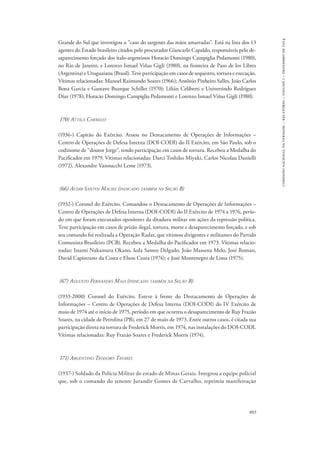 883 
comissão nacional da verdade – relatório – volume i – dezembro de 2014 
Grande do Sul que investigou o “caso do sargento das mãos amarradas”. Está na lista dos 13 
agentes do Estado brasileiro citados pelo procurador Giancarlo Capaldo, responsáveis pelo de-saparecimento 
forçado dos ítalo-argentinos Horacio Domingo Campiglia Pedamonti (1980), 
no Rio de Janeiro, e Lorenzo Ismael Viñas Gigli (1980), na fronteira de Paso de los Libres 
(Argentina) e Uruguaiana (Brasil). Teve participação em casos de sequestro, tortura e execução. 
Vítimas relacionadas: Manoel Raimundo Soares (1966); Antônio Pinheiro Salles, João Carlos 
Bona Garcia e Gustavo Buarque Schiller (1970); Lilián Celiberti e Universindo Rodríguez 
Díaz (1978); Horacio Domingo Campiglia Pedamonti e Lorenzo Ismael Viñas Gigli (1980). 
170) Attila Carmelo 
(1936-) Capitão do Exército. Atuou no Destacamento de Operações de Informações – 
Centro de Operações de Defesa Interna (DOI-CODI) do II Exército, em São Paulo, sob o 
codinome de “doutor Jorge”, tendo participação em casos de tortura. Recebeu a Medalha do 
Pacificador em 1979. Vítimas relacionadas: Darci Toshiko Miyaki, Carlos Nicolau Danielli 
(1972), Alexandre Vannucchi Leme (1973). 
(66) Audir Santos Maciel (indicado também na Seção B) 
(1932-) Coronel do Exército. Comandou o Destacamento de Operações de Informações – 
Centro de Operações de Defesa Interna (DOI-CODI) do II Exército de 1974 a 1976, perío-do 
em que foram executados opositores da ditadura militar em ações da repressão política. 
Teve participação em casos de prisão ilegal, tortura, morte e desaparecimento forçado, e sob 
seu comando foi realizada a Operação Radar, que vitimou dirigentes e militantes do Partido 
Comunista Brasileiro (PCB). Recebeu a Medalha do Pacificador em 1973. Vítimas relacio-nadas: 
Issami Nakamura Okano, Ieda Santos Delgado, João Massena Melo, José Roman, 
David Capistrano da Costa e Elson Costa (1974); e José Montenegro de Lima (1975). 
(67) Augusto Fernandes Maia (indicado também na Seção B) 
(1933-2000) Coronel do Exército. Esteve à frente do Destacamento de Operações de 
Informações – Centro de Operações de Defesa Interna (DOI-CODI) do IV Exército de 
maio de 1974 até o início de 1975, período em que ocorreu o desaparecimento de Ruy Frazão 
Soares, na cidade de Petrolina (PB), em 27 de maio de 1973. Entre outros casos, é citada sua 
participação direta na tortura de Frederick Morris, em 1974, nas instalações do DOI-CODI. 
Vítimas relacionadas: Ruy Frazão Soares e Frederick Morris (1974). 
171) Argentino Teodoro Tavares 
(1937-) Soldado da Polícia Militar do estado de Minas Gerais. Integrou a equipe policial 
que, sob o comando do tenente Jurandir Gomes de Carvalho, reprimiu manifestação 
 