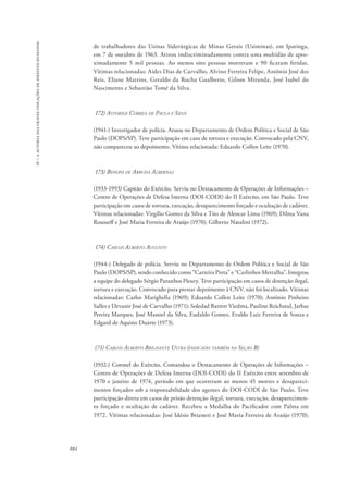 16 – a autoria das graves violações de direitos humanos 
884 
de trabalhadores das Usinas Siderúrgicas de Minas Gerais (Usiminas), em Ipatinga, 
em 7 de outubro de 1963. Atirou indiscriminadamente contra uma multidão de apro-ximadamente 
5 mil pessoas. Ao menos oito pessoas morreram e 90 ficaram feridas. 
Vítimas relacionadas: Aides Dias de Carvalho, Alvino Ferreira Felipe, Antônio José dos 
Reis, Eliane Martins, Geraldo da Rocha Gualberto, Gilson Miranda, José Isabel do 
Nascimento e Sebastião Tomé da Silva. 
172) Astorige Correa de Paula e Silva 
(1941-) Investigador de polícia. Atuou no Departamento de Ordem Política e Social de São 
Paulo (DOPS/SP). Teve participação em caso de tortura e execução. Convocado pela CNV, 
não compareceu ao depoimento. Vítima relacionada: Eduardo Collen Leite (1970). 
173) Benoni de Arruda Albernaz 
(1933-1993) Capitão do Exército. Serviu no Destacamento de Operações de Informações – 
Centro de Operações de Defesa Interna (DOI-CODI) do II Exército, em São Paulo. Teve 
participação em casos de tortura, execução, desaparecimento forçado e ocultação de cadáver. 
Vítimas relacionadas: Virgílio Gomes da Silva e Tito de Alencar Lima (1969); Dilma Vana 
Rousseff e José Maria Ferreira de Araújo (1970); Gilberto Natalini (1972). 
174) Carlos Alberto Augusto 
(1944-) Delegado de polícia. Serviu no Departamento de Ordem Política e Social de São 
Paulo (DOPS/SP), sendo conhecido como “Carteira Preta” e “Carlinhos Metralha”. Integrou 
a equipe do delegado Sérgio Paranhos Fleury. Teve participação em casos de detenção ilegal, 
tortura e execução. Convocado para prestar depoimento à CNV, não foi localizado. Vítimas 
relacionadas: Carlos Marighella (1969); Eduardo Collen Leite (1970); Antônio Pinheiro 
Salles e Devanir José de Carvalho (1971); Soledad Barrett Viedma, Pauline Reichstul, Jarbas 
Pereira Marques, José Manoel da Silva, Eudaldo Gomes, Evaldo Luiz Ferreira de Souza e 
Edgard de Aquino Duarte (1973). 
(71) Carlos Alberto Brilhante Ustra (indicado também na Seção B) 
(1932-) Coronel do Exército. Comandou o Destacamento de Operações de Informações – 
Centro de Operações de Defesa Interna (DOI-CODI) do II Exército entre setembro de 
1970 e janeiro de 1974, período em que ocorreram ao menos 45 mortes e desapareci-mentos 
forçados sob a responsabilidade dos agentes do DOI-CODI de São Paulo. Teve 
participação direta em casos de prisão detenção ilegal, tortura, execução, desaparecimen-to 
forçado e ocultação de cadáver. Recebeu a Medalha do Pacificador com Palma em 
1972. Vítimas relacionadas: José Idésio Brianezi e José Maria Ferreira de Araújo (1970); 
 