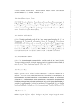 887 
comissão nacional da verdade – relatório – volume i – dezembro de 2014 
acusado), Antônio Pinheiro Salles e Aluísio Palhano Pedreira Ferreira (1971); Carlos 
Nicolau Danielli (1972); Manoel Fiel Filho (1976). 
181) Darcy Ursmar Villocq Vianna 
(1919-2012) Coronel do Exército. Comandante da Companhia de Motomecanização da 
7a Região Militar, no Recife, em 1964 participou da tortura do líder político Gregório 
Lourenço Bezerra, que se encontrava sob sua custódia. Ordenou que fosse amarrada uma 
corda ao pescoço de Gregório Bezerra, que foi espancado e arrastado pelas ruas de Recife. 
Vítima relacionada: Gregório Bezerra (1964). 
182) David dos Santos Araújo 
(1938-) Delegado de polícia do estado de São Paulo. Atuou de abril a outubro de 1971 no 
Destacamento de Operações de Informações – Centro de Operações de Defesa Interna 
(DOI-CODI) do II Exército, onde era conhecido como “capitão Lisboa”. Teve participação 
em casos de tortura, execução e desaparecimento forçado. Convocado pela CNV, foi ouvido 
em março de 2013, negando as acusações contra ele formuladas. Recebeu a Medalha do 
Pacificador em 1981. Vítimas relacionadas: Aylton Adalberto Mortati e Joaquim Alencar de 
Seixas (1971); torturas de Ivan Akselrud de Seixas e Ieda Akselrud de Seixas (1971). 
183) Décio Brandão Camargo 
(1911-1976). Médico-legista do Instituto Médico Legal do estado de São Paulo (IML/SP). 
Teve participação em caso de emissão de laudo necroscópico fraudulento, para ocultação da 
causa da morte. Vitima relacionada: Eduardo Collen Leite (1970). 
184) Deoclécio Paulo 
(1933-) Capitão do Exército. Auxiliar do adido da Aeronáutica e do Exército na Embaixada do 
Brasil no Chile, de 1972 a 1974, foi condecorado com a Medalha do Pacificador por atos de 
bravura praticados no período. Foi visto no Estádio Nacional, em Santiago, em outubro e no-vembro 
de 1973, acompanhando os agentes brasileiros que lá estiveram para interrogar detidos 
brasileiros e ensinar técnicas de tortura. Anteriormente, havia servido na área de informação (2a 
Seção) da Divisão Blindada do I Exército. Foi ouvido pela CNV em julho de 2014, em Brasília. 
Recebeu a Medalha do Pacificador em 1980. Vítima relacionada: Wânio José de Mattos (1973). 
185) Dirceu Gravina 
(1948-) Delegado de polícia. À época investigador de polícia, integrou equipe de interro- 
 