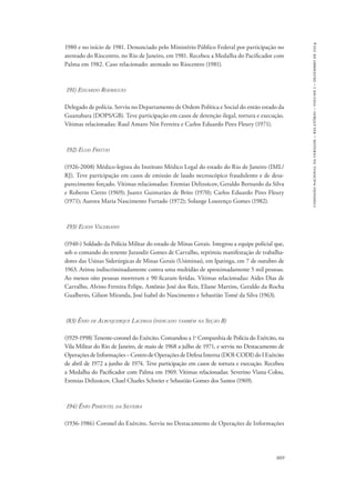 889 
comissão nacional da verdade – relatório – volume i – dezembro de 2014 
1980 e no início de 1981. Denunciado pelo Ministério Público Federal por participação no 
atentado do Riocentro, no Rio de Janeiro, em 1981. Recebeu a Medalha do Pacificador com 
Palma em 1982. Caso relacionado: atentado no Riocentro (1981). 
191) Eduardo Rodrigues 
Delegado de polícia. Serviu no Departamento de Ordem Política e Social do então estado da 
Guanabara (DOPS/GB). Teve participação em casos de detenção ilegal, tortura e execução. 
Vítimas relacionadas: Raul Amaro Nin Ferreira e Carlos Eduardo Pires Fleury (1971). 
192) Elias Freitas 
(1926-2008) Médico-legista do Instituto Médico Legal do estado do Rio de Janeiro (IML/ 
RJ). Teve participação em casos de emissão de laudo necroscópico fraudulento e de desa-parecimento 
forçado. Vítimas relacionadas: Eremias Delizoicov, Geraldo Bernardo da Silva 
e Roberto Cietto (1969); Juarez Guimarães de Brito (1970); Carlos Eduardo Pires Fleury 
(1971); Aurora Maria Nascimento Furtado (1972); Solange Lourenço Gomes (1982). 
193) Elson Valeriano 
(1940-) Soldado da Polícia Militar do estado de Minas Gerais. Integrou a equipe policial que, 
sob o comando do tenente Jurandir Gomes de Carvalho, reprimiu manifestação de trabalha-dores 
das Usinas Siderúrgicas de Minas Gerais (Usiminas), em Ipatinga, em 7 de outubro de 
1963. Atirou indiscriminadamente contra uma multidão de aproximadamente 5 mil pessoas. 
Ao menos oito pessoas morreram e 90 ficaram feridas. Vítimas relacionadas: Aides Dias de 
Carvalho, Alvino Ferreira Felipe, Antônio José dos Reis, Eliane Martins, Geraldo da Rocha 
Gualberto, Gilson Miranda, José Isabel do Nascimento e Sebastião Tomé da Silva (1963). 
(83) Ênio de Albuquerque Lacerda (indicado também na Seção B) 
(1929-1998) Tenente-coronel do Exército. Comandou a 1a Companhia de Polícia do Exército, na 
Vila Militar do Rio de Janeiro, de maio de 1968 a julho de 1971, e serviu no Destacamento de 
Operações de Informações – Centro de Operações de Defesa Interna (DOI-CODI) do I Exército 
de abril de 1972 a junho de 1974. Teve participação em casos de tortura e execução. Recebeu 
a Medalha do Pacificador com Palma em 1969. Vítimas relacionadas: Severino Viana Colou, 
Eremias Delizoicov, Chael Charles Schreier e Sebastião Gomes dos Santos (1969). 
194) Ênio Pimentel da Silveira 
(1936-1986) Coronel do Exército. Serviu no Destacamento de Operações de Informações 
 