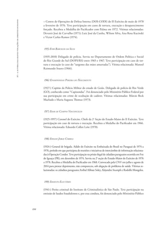 16 – a autoria das graves violações de direitos humanos 
890 
– Centro de Operações de Defesa Interna (DOI-CODI) do II Exército de maio de 1970 
a fevereiro de 1976. Teve participação em casos de tortura, execução e desaparecimento 
forçado. Recebeu a Medalha do Pacificador com Palma em 1972. Vítimas relacionadas: 
Devanir José de Carvalho (1971); Luiz José da Cunha, Wilson Silva, Ana Rosa Kucinski 
e Victor Carlos Ramos (1974). 
195) Enir Barcelos da Silva 
(1935-2010) Delegado de polícia. Serviu no Departamento de Ordem Política e Social 
do Rio Grande do Sul (DOPS/RS) entre 1965 e 1967. Teve participação em caso de tor-tura 
e execução (o caso do “sargento das mãos amarradas”). Vítima relacionada: Manoel 
Raimundo Soares (1966). 
196) Epaminondas Pereira do Nascimento 
(1927-) Capitão da Polícia Militar do estado de Goiás. Delegado de polícia de Rio Verde 
(GO), conhecido como “Capinondas”. Foi denunciado pelo Ministério Público Federal por 
sua participação em crime de ocultação de cadáver. Vítimas relacionadas: Márcio Beck 
Machado e Maria Augusta Thomaz (1973). 
197) Erar de Campos Vasconcelos 
(1925-1997) Coronel do Exército. Chefe da 2a Seção do Estado-Maior do II Exército. Teve 
participação em caso de tortura e execução. Recebeu a Medalha do Pacificador em 1966. 
Vítima relacionada: Eduardo Collen Leite (1970). 
198) Ernani Jorge Correa 
(1924-) General de brigada. Adido do Exército na Embaixada do Brasil no Paraguai de 1974 a 
1976, período em que participou de reuniões e iniciativas de intercâmbio de informação relaciona-das 
à Operação Condor. Teve participação na prisão ilegal de cidadãos paraguaios ocorrida em Foz 
do Iguaçu (PR), em dezembro de 1974. Serviu na 2a seção do Estado-Maior do Exército de 1976 
a 1978. Recebeu a Medalha do Pacificador em 1968. Convocado pela CNV em julho e agosto de 
2014 para prestar depoimento, não compareceu, sob alegação de problema de saúde. Vítimas re-lacionadas: 
os cidadãos paraguaios Aníbal Abbate Soley, Alejandro Stumpfs e Rodolfo Mongelos. 
199) Ernesto Eleutério 
(1941-) Perito criminal do Instituto de Criminalística de São Paulo. Teve participação na 
emissão de laudos fraudulentos e, por essa conduta, foi denunciado pelo Ministério Público 
 