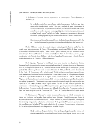 13 – casos emblemáticos 
C) A repressão contra grupos políticos insurgentes 
622 
1. A Operação Pajussara: tortura e execuções na perseguição a Carlos Lamarca na 
Bahia (1971) 
Eu me lembro muito bem que tinha um sujeito forte, sargento Carlinhos, que ficava 
provocando, dizendo para os jovens: “Olha aqui o resultado de quem vira terrorista, de 
quem vira subversivo!”. E expunha a metralhadora, sacudia a metralhadora. Me lembro 
como hoje, era um jipe de quatro portas, aquele jipe aberto e o som arreganhado tocando 
a música “Amada amante”, de Roberto Carlos. Enquanto os corpos estavam lá no chão 
eles davam aquelas gargalhadas, parecia assim uma conquista de uma mina de ouro. 
[Depoimento de Carlon Castro, de Oliveira dos Brejinhos, ao documentário Do Bu-riti 
à Pintada: Lamarca e Zequinha na Bahia, de Reizinho Pedreira dos Santos, 2011.] 
75. Em 1971, com o cerco da repressão cada vez maior, Zequinha Barreto, que havia se des-tacado 
como liderança na greve de Osasco (SP), propôs à sua organização, MR-8, deslocar um grupo 
de militantes, entre os quais o capitão Carlos Lamarca, para o interior, para sua terra natal, Buriti 
Cristalino, em Brotas de Macaúbas, no centro-oeste da Bahia. Além de Zequinha e Lamarca, chega-ram 
à região Luiz Antônio Santa Bárbara e João Lopes Salgado, e lá encontraram a família Barreto, 
dentre eles os irmãos de Zequinha, Olderico e Otoniel. 
76. A Operação Pajussara foi mobilizada como uma ofensiva para localizar e eliminar 
Lamarca, àquela altura o inimigo número um da ditadura militar. O relatório da operação, documento 
da 2a Seção do Quartel-General do IV Exército/6a Região Militar, mostra que ela contou com a partici-pação 
de 215 militares e policiais, sendo ao menos 40 oficiais da Bahia, do Rio de Janeiro (Guanabara), 
de São Paulo e de Pernambuco. Sob a jurisdição da 6a Região Militar, comandada pelo general Argus 
Lima, a Operação Pajussara teve como comandante o então major Nilton de Albuquerque Cerqueira, 
chefe da 2a Seção do Estado-Maior da 6a Região Militar e comandante do DOI de Salvador (BA). 
Alagoano de Maceió, é possível que o nome escolhido para a operação, Pajussara, tenha sido uma refe-rência 
à sua terra natal. A Pajussara teve participação de militares e policiais de diversas organizações, 
como CIE, CISA, DOPS-SP, CODI da 6a Região Militar, PM-BA, DPF-BA, além do apoio com pes-soal, 
veículos e aviões da Companhia de Mineração Boquira, e apoio logístico também da Petrobras e 
da TransMinas. De outros estados, destacaram-se o delegado Sérgio Paranhos Fleury e sua equipe do 
DOPS/SP, além de agentes do CIE, Cenimar, CISA, CODI/2 (II Exército), Parasar/FAB, entre outros. 
77. Montada para “destruir” o capitão Lamarca e lideranças do MR-8, a operação exe-cutou: 
Iara Iavelberg, em Salvador; Luiz Antônio Santa Bárbara e Otoniel Barreto, em Brotas de 
Macaúbas; Lamarca e Zequinha Barreto (José Campos Barreto), no povoado de Pintada, em Ipupiara. 
Iara Iavelberg, companheira de Lamarca, foi morta em 20 de agosto de 1971, em um apartamento no 
bairro de Pituba, em Salvador (BA), cercado pelos órgãos de segurança. Em depoimento sobre a morte 
de Iara, César Queiroz Benjamin, que foi preso em Salvador, diz que: 
Ela [a sessão de choques elétricos] foi se prolongando, prolongando, entrou pela 
madrugada e eles [os torturadores] começaram a dizer, lá pelas tantas, não sei exa- 
 