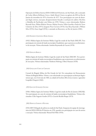16 – a autoria das graves violações de direitos humanos 
894 
Operações de Defesa Interna (DOI-CODI) do II Exército, em São Paulo, sob o comando 
de Carlos Alberto Brilhante Ustra e Audir Maciel. Esteve na agência do SNI no Rio de 
Janeiro de novembro de 1974 a fevereiro de 1977. Teve participação em casos de deten-ção 
ilegal, tortura, execução, desaparecimento forçado e ocultação de cadáver. Recebeu 
a Medalha do Pacificador com Palma em 1970. Vítimas e casos relacionados: Rubens 
Beyrodt Paiva, Walter Ribeiro Novaes, Heleny Ferreira Telles Guariba e Paulo de Tarso 
Celestino da Silva (1971); Joaquim Pires Cerveira (1973); Ana Rosa Kucinski e Wilson 
Silva (1974); Zuzu Angel (1976); e atentado no Riocentro, no Rio de Janeiro (1981). 
212) Frederico Ildefonso Marri Amaral 
(1932-) Médico-legista do Instituto Médico Legal do estado de São Paulo (IML/SP). Teve 
participação em emissão de laudo necroscópico fraudulento, que se prestou ao acobertamen-to 
de execução. Vítima relacionada: Antônio Raymundo de Lucena (1970). 
213) Geraldo Rebello 
Médico-legista do Instituto Médico Legal do estado de São Paulo (IML/SP). Teve partici-pação 
em emissão de laudos necroscópicos fraudulentos, que se prestaram ao acobertamento 
de execuções. Vítimas relacionadas: Norberto Nehring e Olavo Hanssen (1970). 
214) Gonçalino Curio de Carvalho 
Coronel da Brigada Militar do Rio Grande do Sul. Foi comandante do Destacamento 
Volante da Brigada Militar. Vítima e caso relacionado: teve participação na detenção ilegal e 
tortura que, em 21 de maio de 1965, na cidade de Erechim (RS), levou à morte o agricultor 
Leopoldo Chiapetti (1965). 
215) Graccho Guimarães Silveira 
(1936-) Médico-legista do Instituto Médico Legal do estado do Rio de Janeiro (IML/RJ). 
Teve participação em casos de emissão de laudos necroscópicos fraudulentos. Vítimas rela-cionadas: 
Célio Augusto Guedes (1972) e Lincoln Bicalho Roque (1973). 
216) Harim de Sampaio d’Oliveira 
(1934-2007) Delegado de polícia no estado de São Paulo. Integrante de equipe de interroga-tório 
do DOI-CODI do II Exército em 1976, quando teve participação em caso de tortura 
e execução. Vítima relacionada: Manoel Fiel Filho (1976). 
 