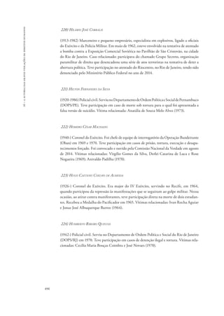 16 – a autoria das graves violações de direitos humanos 
896 
220) Hilário José Corralis 
(1913-1982) Marceneiro e pequeno empresário, especialista em explosivos, ligado a oficiais 
do Exército e da Polícia Militar. Em maio de 1962, esteve envolvido na tentativa de atentado 
a bomba contra a Exposição Comercial Soviética no Pavilhão de São Cristovão, na cidade 
do Rio de Janeiro. Caso relacionado: participava do chamado Grupo Secreto, organização 
paramilitar de direita que desencadeou uma série de atos terroristas na tentativa de deter a 
abertura política. Teve participação no atentado do Riocentro, no Rio de Janeiro, tendo sido 
denunciado pelo Ministério Público Federal no ano de 2014. 
221) Hilton Fernandes da Silva 
(1920-1986) Policial civil. Serviu no Departamento de Ordem Política e Social de Pernambuco 
(DOPS/PE). Teve participação em caso de morte sob tortura para o qual foi apresentada a 
falsa versão de suicídio. Vítima relacionada: Anatália de Souza Melo Alves (1973). 
222) Homero César Machado 
(1940-) Coronel do Exército. Foi chefe de equipe de interrogatório da Operação Bandeirante 
(Oban) em 1969 e 1970. Teve participação em casos de prisão, tortura, execução e desapa-recimentos 
forçado. Foi convocado e ouvido pela Comissão Nacional da Verdade em agosto 
de 2014. Vítimas relacionadas: Virgílio Gomes da Silva, Derlei Catarina de Luca e Rose 
Nogueira (1969); Anivaldo Padilha (1970). 
223) Hugo Caetano Coelho de Almeida 
(1926-) Coronel do Exército. Era major do IV Exército, servindo no Recife, em 1964, 
quando participou da repressão às manifestações que se seguiram ao golpe militar. Nessa 
ocasião, ao atirar contra manifestantes, teve participação direta na morte de dois estudan-tes. 
Recebeu a Medalha do Pacificador em 1965. Vítimas relacionadas: Ivan Rocha Aguiar 
e Jonas José Albuquerque Barros (1964). 
224) Humberto Ribeiro Quintas 
(1942-) Policial civil. Serviu no Departamento de Ordem Política e Social do Rio de Janeiro 
(DOPS/RJ) em 1970. Teve participação em casos de detenção ilegal e tortura. Vítimas rela-cionadas: 
Cecília Maria Bouças Coimbra e José Novaes (1970). 
 