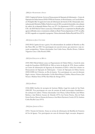 16 – a autoria das graves violações de direitos humanos 
898 
230) Jacy Ochsendorf e Souza 
(1945-) Capitão do Exército. Serviu no Destacamento de Operações de Informações – Centro de 
Operações de Defesa Interna (DOI-CODI) do I Exército, no Rio de Janeiro, e na Casa da Morte, 
em Petrópolis (RJ). Foi agente do Centro de Informações do Exército (CIE). Denunciado crimi-nalmente 
pelo Ministério Público Federal em maio de 2014, acusado do homicídio e da ocultação 
do cadáver do ex-deputado Rubens Paiva, em 1971. Em depoimento à CNV, o ex-analista do 
CIE e do DOI Marival Chaves acusou Jacy Ochsendorf de ser o responsável em Brasília pelos 
agentes infiltrados entre os montoneros exilados no Brasil. Prestou depoimento à CNV em julho 
de 2014, negando-se a responder às perguntas. Vítima relacionada: Rubens Beyrodt Paiva (1971). 
231) Jáder de Jesus Coutinho 
(1932-2013) Capitão de mar e guerra. Foi subcomandante da unidade da Marinha na ilha 
das Flores (RJ), em 1969. Teve participação em casos de tortura, que autorizava e cuja exe-cução 
acompanhava. Vítimas relacionadas: Luiz Carlos Souza, Martha Alvarez, Umberto 
Trigueiros Lima e Ziléa Reznik (1969). 
232) Jayr Gonçalves da Motta 
(1935-1982) Policial federal, atuou no Departamento de Ordem Política e Social do então 
estado da Guanabara (DOPS/GB) de 1966 ao início da década de 1970. Atuava também 
no Centro de Informações de Segurança da Aeronáutica (CISA) e tinha livre trânsito no 
Destacamento de Operações de Informações – Centro de Operações de Defesa Interna 
(DOI-CODI) do I Exército, no Rio de Janeiro. Teve participação em casos de detenção 
ilegal e tortura. Vítimas relacionadas: Cecília Maria Bouças Coimbra, Marcos Franco, José 
Novaes e Marlene Paiva (1970); Alex Polari de Alverga (1971). 
233) Jair Romeu 
(1926-2000) Auxiliar de necropsia do Instituto Médico Legal do estado de São Paulo 
(IML/SP). Teve participação em casos de emissão de laudo necroscópico fraudulento e 
de ocultação de cadáver. Vítimas relacionadas: Luiz Hirata, Gélson Reicher, José Milton 
Barbosa e José Roberto Arantes de Almeida (1971); Iuri Xavier Pereira, Alex de Paula 
Xavier Pereira, Marcos Nonato da Fonseca e Ana Maria Nacinovic Corrêa (1972); Antônio 
Carlos Bicalho Lana (1973). 
234) Jamil Jomar de Paula 
(1951-) Tenente do Exército. Atuou no serviço de informações do Batalhão de Fronteira 
de Foz do Iguaçu. Teve participação em casos de detenção ilegal, execução, desapareci- 
 