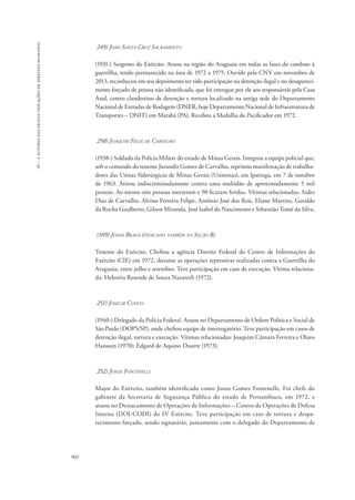 16 – a autoria das graves violações de direitos humanos 
902 
249) João Santa Cruz Sacramento 
(1931-) Sargento do Exército. Atuou na região do Araguaia em todas as fases do combate à 
guerrilha, tendo permanecido na área de 1972 a 1975. Ouvido pela CNV em novembro de 
2013, reconheceu em seu depoimento ter tido participação na detenção ilegal e no desapareci-mento 
forçado de pessoa não identificada, que foi entregue por ele aos responsáveis pela Casa 
Azul, centro clandestino de detenção e tortura localizado na antiga sede do Departamento 
Nacional de Estradas de Rodagem (DNER, hoje Departamento Nacional de Infraestrutura de 
Transportes – DNIT) em Marabá (PA). Recebeu a Medalha do Pacificador em 1972. 
250) Joaquim Felix de Carvalho 
(1938-) Soldado da Polícia Militar do estado de Minas Gerais. Integrou a equipe policial que, 
sob o comando do tenente Jurandir Gomes de Carvalho, reprimiu manifestação de trabalha-dores 
das Usinas Siderúrgicas de Minas Gerais (Usiminas), em Ipatinga, em 7 de outubro 
de 1963. Atirou indiscriminadamente contra uma multidão de aproximadamente 5 mil 
pessoas. Ao menos oito pessoas morreram e 90 ficaram feridas. Vítimas relacionadas: Aides 
Dias de Carvalho, Alvino Ferreira Felipe, Antônio José dos Reis, Eliane Martins, Geraldo 
da Rocha Gualberto, Gilson Miranda, José Isabel do Nascimento e Sebastião Tomé da Silva. 
(109) Jonas Braga (indicado também na Seção B) 
Tenente do Exército. Chefiou a agência Distrito Federal do Centro de Informações do 
Exército (CIE) em 1972, durante as operações repressivas realizadas contra a Guerrilha do 
Araguaia, entre julho e setembro. Teve participação em caso de execução. Vítima relaciona-da: 
Helenira Resende de Souza Nazareth (1972). 
251) Josecir Cuoco 
(1940-) Delegado da Polícia Federal. Atuou no Departamento de Ordem Política e Social de 
São Paulo (DOPS/SP), onde chefiou equipe de interrogatório. Teve participação em casos de 
detenção ilegal, tortura e execução. Vítimas relacionadas: Joaquim Câmara Ferreira e Olavo 
Hanssen (1970); Edgard de Aquino Duarte (1973). 
252) Jonas Fontinelli 
Major do Exército, também identificado como Jonas Gomes Fontenelle. Foi chefe do 
gabinete da Secretaria de Segurança Pública do estado de Pernambuco, em 1972, e 
atuou no Destacamento de Operações de Informações – Centro de Operações de Defesa 
Interna (DOI-CODI) do IV Exército. Teve participação em caso de tortura e despa-recimento 
forçado, sendo signatário, juntamente com o delegado do Departamento de 
 