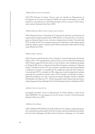 16 – a autoria das graves violações de direitos humanos 
904 
258) José Bartolomeu Lemos Gibson 
(1923-1991) Promotor de Justiça. Exerceu cargo em comissão no Departamento de 
Investigações da Secretaria de Segurança Pública do estado de Pernambuco, em 1969, 
quando teve participação em caso de detenção ilegal, tortura e execução. Vítima relacio-nada: 
Antonio Henrique Pereira Neto (1969). 
259) José Benedito Montenegro de Magalhães Cordeiro 
(1923-) Major do Exército. Comandante do 15o regimento de infantaria, em João Pessoa, foi 
responsável pelo inquérito policial militar (IPM) relativo ao Grupo dos Onze. Teve partici-pação 
em detenções ilegais, tortura, execução e desaparecimento forçado. Convocado pela 
CNV em julho de 2014, não compareceu para prestar depoimento, sendo alegado quadro 
de doença, idade avançada e confusão mental. Vítimas relacionadas: Pedro Inácio de Araújo 
e João Alfredo Dias (1964). 
260) José Brant Teixeira 
(1934-) Tenente-coronel do Exército. Esteve vinculado ao Centro de Informações do Exército 
(CIE) de 1971 a 1979, quando passou a prestar serviços ao Serviço Nacional de Informações 
(SNI). Chefiou equipe do CIE que atuava na Casa da Morte, centro clandestino localizado 
em Petrópolis (RJ). Atuou na repressão da Guerrilha do Araguaia e participou da “Operação 
Limpeza” realizada em janeiro 1975, que se destinou à ocultação dos corpos dos guerrilheiros 
e camponeses executados e ao encobrimento dos vestígios da atuação das forças repressivas. 
Convocado pela CNV em setembro de 2014, alegou que só prestaria depoimento mediante 
autorização do comando do Exército, tendo a CNV solicitado ao Ministério da Defesa a 
adoção de providências com vistas à apuração de infração disciplinar. Recebeu a Medalha 
do Pacificador com Palma em 1971. Vítimas relacionadas: Carlos Alberto Soares de Freitas e 
Antônio Joaquim de Souza Machado (1971); David Capistrano da Costa e José Roman (1974). 
261) José Carlos Campos Filho 
Investigador de polícia. Serviu no Departamento de Ordem Política e Social de São 
Paulo (DOPS/SP). Teve participação em caso de tortura e execução. Vítima relacionada: 
Eduardo Collen Leite (1970). 
262) José Cirilo Borges 
(1938-) Soldado da Polícia Militar do estado de Minas Gerais. Integrou a equipe policial que, 
sob o comando do tenente Jurandir Gomes de Carvalho, reprimiu manifestação de trabalha-dores 
das Usinas Siderúrgicas de Minas Gerais (Usiminas), em Ipatinga, em 7 de outubro 
 