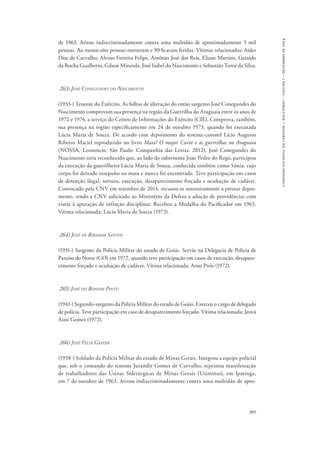 905 
comissão nacional da verdade – relatório – volume i – dezembro de 2014 
de 1963. Atirou indiscriminadamente contra uma multidão de aproximadamente 5 mil 
pessoas. Ao menos oito pessoas morreram e 90 ficaram feridas. Vítimas relacionadas: Aides 
Dias de Carvalho, Alvino Ferreira Felipe, Antônio José dos Reis, Eliane Martins, Geraldo 
da Rocha Gualberto, Gilson Miranda, José Isabel do Nascimento e Sebastião Tomé da Silva. 
263) José Conegundes do Nascimento 
(1933-) Tenente do Exército. As folhas de alteração do então sargento José Conegundes do 
Nascimento comprovam sua presença na região da Guerrilha do Araguaia entre os anos de 
1972 e 1974, a serviço do Centro de Informações do Exército (CIE). Comprova, também, 
sua presença na região especificamente em 24 de outubro 1973, quando foi executada 
Lúcia Maria de Souza. De acordo com depoimento do tenente-coronel Lício Augusto 
Ribeiro Maciel reproduzido no livro Mata! O major Curió e as guerrilhas no Araguaia 
(Nossa, Leonencio. São Paulo: Companhia das Letras, 2012), José Conegundes do 
Nascimento teria reconhecido que, ao lado do subtenente João Pedro do Rego, participou 
da execução da guerrilheira Lúcia Maria de Souza, conhecida também como Sônia, cujo 
corpo foi deixado insepulto na mata e nunca foi encontrado. Teve participação em casos 
de detenção ilegal, tortura, execução, desaparecimento forçado e ocultação de cadáver. 
Convocado pela CNV em setembro de 2014, recusou-se ostensivamente a prestar depoi-mento, 
tendo a CNV solicitado ao Ministério da Defesa a adoção de providências com 
vistas à apuração de infração disciplinar. Recebeu a Medalha do Pacificador em 1963. 
Vítima relacionada: Lúcia Maria de Souza (1973). 
264) José de Ribamar Santos 
(1931-) Sargento da Polícia Militar do estado de Goiás. Serviu na Delegacia de Policia de 
Paraíso do Norte (GO) em 1972, quando teve participação em casos de execução, desapare-cimento 
forçado e ocultação de cadáver. Vítima relacionada: Arno Preis (1972). 
265) José do Bonfim Pinto 
(1941-) Segundo-sargento da Polícia Militar do estado de Goiás. Exerceu o cargo de delegado 
de polícia. Teve participação em caso de desaparecimento forçado. Vítima relacionada: Jeová 
Assis Gomes (1972). 
266) José Felix Gaspar 
(1938-) Soldado da Polícia Militar do estado de Minas Gerais. Integrou a equipe policial 
que, sob o comando do tenente Jurandir Gomes de Carvalho, reprimiu manifestação 
de trabalhadores das Usinas Siderúrgicas de Minas Gerais (Usiminas), em Ipatinga, 
em 7 de outubro de 1963. Atirou indiscriminadamente contra uma multidão de apro- 
 
