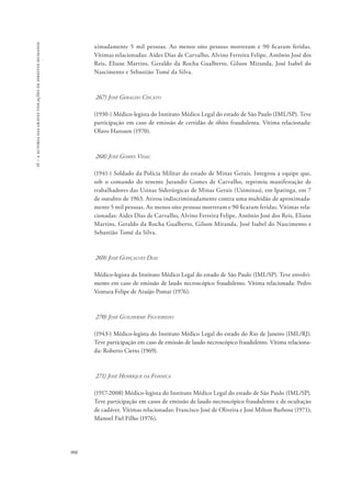 16 – a autoria das graves violações de direitos humanos 
906 
ximadamente 5 mil pessoas. Ao menos oito pessoas morreram e 90 ficaram feridas. 
Vítimas relacionadas: Aides Dias de Carvalho, Alvino Ferreira Felipe, Antônio José dos 
Reis, Eliane Martins, Geraldo da Rocha Gualberto, Gilson Miranda, José Isabel do 
Nascimento e Sebastião Tomé da Silva. 
267) José Geraldo Ciscato 
(1930-) Médico-legista do Instituto Médico Legal do estado de São Paulo (IML/SP). Teve 
participação em caso de emissão de certidão de óbito fraudulenta. Vítima relacionada: 
Olavo Hanssen (1970). 
268) José Gomes Vidal 
(1941-) Soldado da Polícia Militar do estado de Minas Gerais. Integrou a equipe que, 
sob o comando do tenente Jurandir Gomes de Carvalho, reprimiu manifestação de 
trabalhadores das Usinas Siderúrgicas de Minas Gerais (Usiminas), em Ipatinga, em 7 
de outubro de 1963. Atirou indiscriminadamente contra uma multidão de aproximada-mente 
5 mil pessoas. Ao menos oito pessoas morreram e 90 ficaram feridas. Vítimas rela-cionadas: 
Aides Dias de Carvalho, Alvino Ferreira Felipe, Antônio José dos Reis, Eliane 
Martins, Geraldo da Rocha Gualberto, Gilson Miranda, José Isabel do Nascimento e 
Sebastião Tomé da Silva. 
269) José Gonçalves Dias 
Médico-legista do Instituto Médico Legal do estado de São Paulo (IML/SP). Teve envolvi-mento 
em caso de emissão de laudo necroscópico fraudulento. Vítima relacionada: Pedro 
Ventura Felipe de Araújo Pomar (1976). 
270) José Guilherme Figueiredo 
(1943-) Médico-legista do Instituto Médico Legal do estado do Rio de Janeiro (IML/RJ). 
Teve participação em caso de emissão de laudo necroscópico fraudulento. Vítima relaciona-da: 
Roberto Cietto (1969). 
271) José Henrique da Fonseca 
(1917-2008) Médico-legista do Instituto Médico Legal do estado de São Paulo (IML/SP). 
Teve participação em casos de emissão de laudo necroscópico fraudulento e de ocultação 
de cadáver. Vítimas relacionadas: Francisco José de Oliveira e José Milton Barbosa (1971); 
Manoel Fiel Filho (1976). 
 