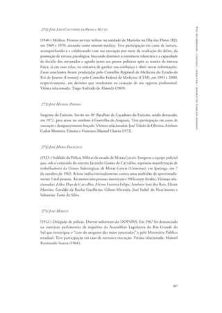 907 
comissão nacional da verdade – relatório – volume i – dezembro de 2014 
272) José Lino Coutinho da França Netto 
(1940-) Médico. Prestou serviço militar na unidade da Marinha na Ilha das Flores (RJ), 
em 1969 e 1970, atuando como tenente-médico. Teve participação em casos de tortura, 
acompanhando-a e colaborando com sua execução por meio da ocultação do delito, da 
promoção de tortura psicológica, buscando diminuir a resistência voluntária e a capacidade 
de decidir dos torturados e agindo junto aos presos políticos após as sessões de tortura 
física, já em suas celas, na tentativa de ganhar sua confiança e obter novas informações. 
Essas conclusões foram produzidas pelo Conselho Regional de Medicina do Estado do 
Rio de Janeiro (Cremerj) e pelo Conselho Federal de Medicina (CFM), em 1993 e 2000, 
respectivamente, em decisões que resultaram na cassação de seu registro profissional. 
Vítima relacionada: Tiago Andrade de Almeida (1969). 
273) José Manoel Pereira 
Sargento do Exército. Serviu no 10o Batalhão de Caçadores do Exército, sendo destacado, 
em 1972, para atuar no combate à Guerrilha do Araguaia. Teve participação em casos de 
execução e desaparecimento forçado. Vítimas relacionadas: José Toledo de Oliveira, Antônio 
Carlos Monteira Teixeira e Francisco Manoel Chaves (1972). 
274) José Maria Francisco 
(1923-) Soldado da Polícia Militar do estado de Minas Gerais. Integrou a equipe policial 
que, sob o comando do tenente Jurandir Gomes de Carvalho, reprimiu manifestação de 
trabalhadores da Usinas Siderúrgicas de Minas Gerais (Usiminas), em Ipatinga, em 7 
de outubro de 1963. Atirou indiscriminadamente contra uma multidão de aproximada-mente 
5 mil pessoas. Ao menos oito pessoas morreram e 90 ficaram feridas. Vítimas rela-cionadas: 
Aides Dias de Carvalho, Alvino Ferreira Felipe, Antônio José dos Reis, Eliane 
Martins, Geraldo da Rocha Gualberto, Gilson Miranda, José Isabel do Nascimento e 
Sebastião Tomé da Silva. 
275) José Morsch 
(1912-) Delegado de polícia. Diretor-substituto do DOPS/RS. Em 1967 foi denunciado 
na comissão parlamentar de inquérito da Assembleia Legislativa do Rio Grande do 
Sul que investigou o “caso do sargento das mãos amarradas” e pelo Ministério Público 
estadual. Teve participação em caso de tortura e execução. Vítima relacionada: Manoel 
Raimundo Soares (1966). 
 