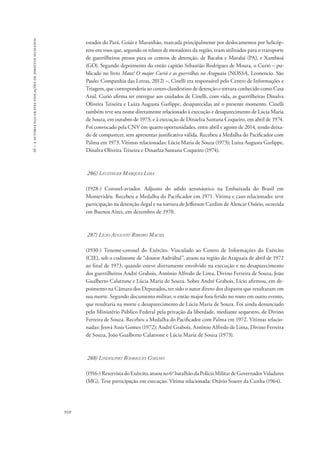 16 – a autoria das graves violações de direitos humanos 
910 
estados do Pará, Goiás e Maranhão, marcada principalmente por deslocamentos por helicóp-tero 
em voos que, segundo os relatos de moradores da região, eram utilizados para o transporte 
de guerrilheiros presos para os centros de detenção, de Bacaba e Marabá (PA), e Xambioá 
(GO). Segundo depoimento do então capitão Sebastião Rodrigues de Moura, o Curió – pu-blicado 
no livro Mata! O major Curió e as guerrilhas no Araguaia (Nossa, Leonencio. São 
Paulo: Companhia das Letras, 2012) –, Cinelli era responsável pelo Centro de Informações e 
Triagem, que corresponderia ao centro clandestino de detenção e tortura conhecido como Casa 
Azul. Curió afirma ter entregue aos cuidados de Cinelli, com vida, as guerrilheiras Dinalva 
Oliveira Teixeira e Luiza Augusta Garlippe, desaparecidas até o presente momento. Cinelli 
também teve seu nome diretamente relacionado à execução e desaparecimento de Lúcia Maria 
de Souza, em outubro de 1973, e à execução de Dinaelza Santana Coqueiro, em abril de 1974. 
Foi convocado pela CNV em quatro oportunidades, entre abril e agosto de 2014, tendo deixa-do 
de comparecer, sem apresentar justificativa válida. Recebeu a Medalha do Pacificador com 
Palma em 1973. Vítimas relacionadas: Lúcia Maria de Souza (1973); Luiza Augusta Garlippe, 
Dinalva Oliveira Teixeira e Dinaelza Santana Coqueiro (1974). 
286) Leuzinger Marques Lima 
(1928-) Coronel-aviador. Adjunto do adido aeronáutico na Embaixada do Brasil em 
Montevidéu. Recebeu a Medalha do Pacificador em 1971. Vítima e caso relacionado: teve 
participação na detenção ilegal e na tortura de Jefferson Cardim de Alencar Osório, ocorrida 
em Buenos Aires, em dezembro de 1970. 
287) Lício Augusto Ribeiro Maciel 
(1930-) Tenente-coronel do Exército. Vinculado ao Centro de Informações do Exército 
(CIE), sob o codinome de “doutor Asdrúbal”, atuou na região do Araguaia de abril de 1972 
ao final de 1973, quando esteve diretamente envolvido na execução e no desaparecimento 
dos guerrilheiros André Grabois, Antônio Alfredo de Lima, Divino Ferreira de Souza, João 
Gualberto Calatrone e Lúcia Maria de Souza. Sobre André Grabois, Lício afirmou, em de-poimento 
na Câmara dos Deputados, ter sido o autor direto dos disparos que resultaram em 
sua morte. Segundo documento militar, o então major fora ferido no rosto em outro evento, 
que resultaria na morte e desaparecimento de Lúcia Maria de Souza. Foi ainda denunciado 
pelo Ministério Público Federal pela privação da liberdade, mediante sequestro, de Divino 
Ferreira de Souza. Recebeu a Medalha do Pacificador com Palma em 1972. Vítimas relacio-nadas: 
Jeová Assis Gomes (1972); André Grabois, Antônio Alfredo de Lima, Divino Ferreira 
de Souza, João Gualberto Calatrone e Lúcia Maria de Souza (1973). 
288) Lindolpho Rodrigues Coelho 
(1916-) Reservista do Exército, atuou no 6o batalhão da Polícia Militar de Governador Valadares 
(MG). Teve participação em execução. Vítima relacionada: Otávio Soares da Cunha (1964). 
 