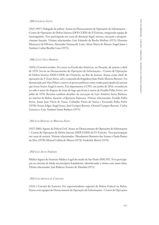 911 
comissão nacional da verdade – relatório – volume i – dezembro de 2014 
289) Lourival Gaeta 
(1927-1997) Delegado de polícia. Atuou no Destacamento de Operações de Informações – 
Centro de Operações de Defesa Interna (DOI-CODI) do II Exército, integrando equipe de 
interrogatório. Teve participação em casos de detenção ilegal, tortura, execução e desapare-cimento 
forçado. Vítimas relacionadas: Luiz Eduardo da Rocha Merlino (1971); Eleonora 
Menicucci de Oliveira, Alexandre Vannucchi Leme, Sônia Maria de Moraes Angel Jones e 
Antônio Carlos Bicalho Lana (1973). 
290) Lúcio Valle Barroso 
(1933-) Coronel-aviador. Fez curso na Escola das Américas, no Panamá, de janeiro a abril 
de 1970. Serviu no Destacamento de Operações de Informações – Centro de Operações 
de Defesa Interna (DOI-CODI) do I Exército, no Rio de Janeiro. Atuou como chefe de 
operações da 3a Zona Aérea, sob o comando do brigadeiro João Paulo Moreira Burnier. Foi 
denunciado por Alex Polari e outros ex-presos políticos como tendo participado da tortura 
que levou Stuart Angel à morte. Em depoimento à CNV, em junho de 2014, reconheceu 
ter sido o autor do disparo de arma de fogo que levou à morte de Eiraldo Palha Freire, em 
julho de 1970. Revelou também detalhes da execução de Luiz Antônio Santa Bárbara, 
no interior da Bahia, durante a Operação Pajussara. Vítimas relacionadas: Eiraldo Palha 
Freire, Jessie Jane Vieira de Sousa, Colombo Vieira de Souza e Fernando Palha Freire 
(1970); Stuart Edgar Angel Jones, José Campos Barreto, Otoniel Campos Barreto, Carlos 
Lamarca e Luiz Antônio Santa Bárbara (1971). 
291) Luis Martins de Miranda Filho 
(1927-2001) Agente da Polícia Civil. Atuou no Destacamento de Operações de Informações 
– Centro de Operações de Defesa Interna (DOI-CODI) do IV Exército. Teve participação 
em casos de tortura. Vítimas relacionadas: Theodomiro Romeiro dos Santos e Paulo Pontes 
da Silva (1970); Manoel Lisbôa de Moura (1973); Frederick Morris (1974). 
292) Luiz Alves Ferreira 
Médico-legista do Instituto Médico Legal do estado de São Paulo (IML/SP). Teve participa-ção 
na emissão de laudo necroscópico fraudulento, identificando a vítima com nome falso. 
Vítima relacionada: José Roberto Arantes de Almeida (1971). 
293) Luiz Arthur de Carvalho 
(1925-) Coronel do Exército. Foi superintendente regional da Polícia Federal na Bahia. 
Atuou com equipes do Destacamento de Operações de Informações – Centro de Operações 
 