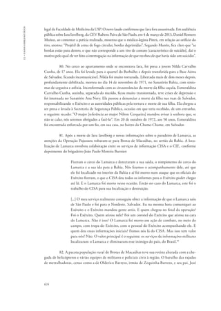 13 – casos emblemáticos 
legal da Faculdade de Medicina da USP. O novo laudo confirmou que Iara fora assassinada. Em audiência 
pública sobre Iara Iavelberg, da CEV Rubens Paiva de São Paulo, em 4 de março de 2013, Daniel Romero 
Muñoz, ao comentar a perícia realizada, mostrou que o médico-legista Pittex, em relação ao orifício do 
tiro, anotou: “Projétil de arma de fogo circular, bordas deprimidas”. Segundo Munõz, fica claro que “as 
bordas estão para dentro, o que não corresponde a um tiro de contato [característico de suicídio], daí o 
motivo pelo qual ele ter feito a interrogação na informação de que recebeu de que havia sido um suicídio”. 
624 
80. No cerco ao apartamento onde se encontrava Iara, foi presa a jovem Nilda Carvalho 
Cunha, de 17 anos. Ela foi levada para o quartel do Barbalho e depois transferida para a Base Aérea 
de Salvador, ficando incomunicável. Nilda foi muito torturada. Libertada mais de dois meses depois, 
profundamente debilitada, morreu no dia 14 de novembro de 1971, no Sanatório Bahia, com sinto-mas 
de cegueira e asfixia. Inconformada com as circunstâncias da morte da filha caçula, Esmeraldina 
Carvalho Cunha, sozinha, separada do marido, ficou muito transtornada, teve crises de depressão e 
foi internada no Sanatório Ana Nery. Ela passou a denunciar a morte da filha nas ruas de Salvador, 
responsabilizando o Exército e as autoridades públicas pela tortura e morte de sua filha. Ela chegou a 
ser presa e levada à Secretaria de Segurança Pública, ocasião em que teria recebido, de um estranho, 
o seguinte recado: “O major [referência ao major Nilton Cerqueira] mandou avisar à senhora que, se 
não se calar, nós seremos obrigados a fazê-lo”. Em 20 de outubro de 1972, aos 50 anos, Esmeraldina 
foi encontrada enforcada por um fio, em sua casa, no bairro do Chame-Chame, em Salvador. 
81. Após a morte de Iara Iavelberg e novas informações sobre o paradeiro de Lamarca, as 
atenções da Operação Pajussara voltaram-se para Brotas de Macaúbas, no sertão da Bahia. A loca-lização 
de Lamarca envolveu colaboração entre os serviços de informação CISA e o CIE, conforme 
depoimento do brigadeiro João Paulo Moreira Burnier: 
Fizeram o cerco do Lamarca e detectaram a sua saída, o rompimento do cerco do 
Lamarca e a sua ida para a Bahia. Nós fizemos o acompanhamento dele, até que 
ele foi localizado no interior da Bahia e aí foi morto num ataque que os oficiais do 
Exército fizeram, e que o CISA deu todos os informes para o Exército poder chegar 
até lá. E o Lamarca foi morto nessa ocasião. Então no caso do Lamarca, este foi o 
trabalho do CISA para sua localização e destruição. 
[...] O meu serviço realmente conseguiu obter a informação de que o Lamarca saiu 
de São Paulo e foi para o Nordeste, Salvador. Eu na mesma hora comuniquei ao 
Exército e o Exército mandou gente atrás. E quem chegou no final da operação? 
Foi o Exército. Quem atirou nele? Foi um coronel do Exército que atirou na cara 
do Lamarca. Não é isso? O Lamarca foi morto em ação de combate, no meio do 
campo, com tropa do Exército, com o pessoal do Exército acompanhando ele. E 
quem deu essas informações iniciais? Fomos nós lá do CISA. Mas isso tem valor 
para nós? Não. O valor principal é o seguinte: os serviços de informações militares 
localizaram o Lamarca e eliminaram esse inimigo do país, do Brasil.48 
82. A pacata população rural de Brotas de Macaúbas teve sua rotina alterada com a che-gada 
de helicópteros e várias equipes de militares e policiais civis à região. O barulho das rajadas 
de metralhadoras, cenas como a de Olderico Barreto, irmão de Zequinha Barreto, e seu pai, José 
 