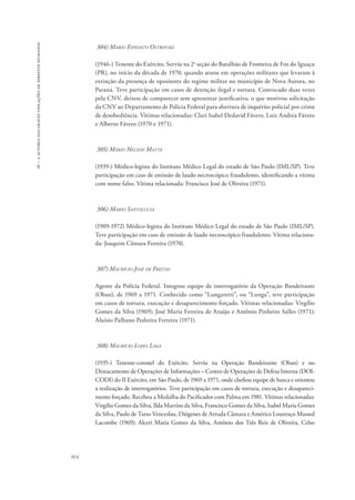 16 – a autoria das graves violações de direitos humanos 
914 
304) Mario Espedito Ostrovski 
(1946-) Tenente do Exército. Serviu na 2a seção do Batalhão de Fronteira de Foz do Iguaçu 
(PR), no início da década de 1970, quando atuou em operações militares que levaram à 
extinção da presença de opositores do regime militar no município de Nova Aurora, no 
Paraná. Teve participação em casos de detenção ilegal e tortura. Convocado duas vezes 
pela CNV, deixou de comparecer sem apresentar justificativa, o que motivou solicitação 
da CNV ao Departamento de Polícia Federal para abertura de inquérito policial por crime 
de desobediência. Vítimas relacionadas: Clari Isabel Dedavid Fávero, Luiz Andrea Fávero 
e Alberto Fávero (1970 e 1971). 
305) Mário Nelson Matte 
(1939-) Médico-legista do Instituto Médico Legal do estado de São Paulo (IML/SP). Teve 
participação em caso de emissão de laudo necroscópico fraudulento, identificando a vítima 
com nome falso. Vítima relacionada: Francisco José de Oliveira (1971). 
306) Mario Santalucia 
(1909-1972) Médico-legista do Instituto Médico Legal do estado de São Paulo (IML/SP). 
Teve participação em caso de emissão de laudo necroscópico fraudulento. Vítima relaciona-da: 
Joaquim Câmara Ferreira (1970). 
307) Maurício José de Freitas 
Agente da Polícia Federal. Integrou equipe de interrogatório da Operação Bandeirante 
(Oban), de 1969 a 1971. Conhecido como “Lungaretti”, ou “Lunga”, teve participação 
em casos de tortura, execução e desaparecimento forçado. Vítimas relacionadas: Virgílio 
Gomes da Silva (1969); José Maria Ferreira de Araújo e Antônio Pinheiro Salles (1971); 
Aluísio Palhano Pedreira Ferreira (1971). 
308) Maurício Lopes Lima 
(1935-) Tenente-coronel do Exército. Serviu na Operação Bandeirante (Oban) e no 
Destacamento de Operações de Informações – Centro de Operações de Defesa Interna (DOI-CODI) 
do II Exército, em São Paulo, de 1969 a 1971, onde chefiou equipe de busca e orientou 
a realização de interrogatórios. Teve participação em casos de tortura, execução e desapareci-mento 
forçado. Recebeu a Medalha do Pacificador com Palma em 1981. Vítimas relacionadas: 
Virgílio Gomes da Silva, Ilda Martins da Silva, Francisco Gomes da Silva, Isabel Maria Gomes 
da Silva, Paulo de Tarso Venceslau, Diógenes de Arruda Câmara e Américo Lourenço Massed 
Lacombe (1969); Alceri Maria Gomes da Silva, Antônio dos Três Reis de Oliveira, Celso 
 