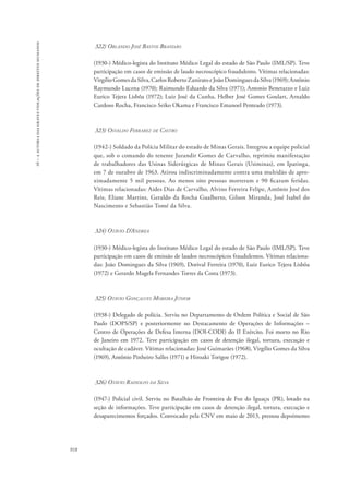 16 – a autoria das graves violações de direitos humanos 
918 
322) Orlando José Bastos Brandão 
(1930-) Médico-legista do Instituto Médico Legal do estado de São Paulo (IML/SP). Teve 
participação em casos de emissão de laudo necroscópico fraudulento. Vítimas relacionadas: 
Virgílio Gomes da Silva, Carlos Roberto Zanirato e João Domingues da Silva (1969); Antônio 
Raymundo Lucena (1970); Raimundo Eduardo da Silva (1971); Antonio Benetazzo e Luiz 
Eurico Tejera Lisbôa (1972); Luiz José da Cunha, Helber José Gomes Goulart, Arnaldo 
Cardoso Rocha, Francisco Seiko Okama e Francisco Emanoel Penteado (1973). 
323) Osvaldo Ferrarez de Castro 
(1942-) Soldado da Polícia Militar do estado de Minas Gerais. Integrou a equipe policial 
que, sob o comando do tenente Jurandir Gomes de Carvalho, reprimiu manifestação 
de trabalhadores das Usinas Siderúrgicas de Minas Gerais (Usiminas), em Ipatinga, 
em 7 de outubro de 1963. Atirou indiscriminadamente contra uma multidão de apro-ximadamente 
5 mil pessoas. Ao menos oito pessoas morreram e 90 ficaram feridas. 
Vítimas relacionadas: Aides Dias de Carvalho, Alvino Ferreira Felipe, Antônio José dos 
Reis, Eliane Martins, Geraldo da Rocha Gualberto, Gilson Miranda, José Isabel do 
Nascimento e Sebastião Tomé da Silva. 
324) Otávio D’Andrea 
(1930-) Médico-legista do Instituto Médico Legal do estado de São Paulo (IML/SP). Teve 
participação em casos de emissão de laudos necroscópicos fraudulentos. Vítimas relaciona-das: 
João Domingues da Silva (1969), Dorival Ferreira (1970), Luiz Eurico Tejera Lisbôa 
(1972) e Gerardo Magela Fernandes Torres da Costa (1973). 
325) Otávio Gonçalves Moreira Júnior 
(1938-) Delegado de polícia. Serviu no Departamento de Ordem Política e Social de São 
Paulo (DOPS/SP) e posteriormente no Destacamento de Operações de Informações – 
Centro de Operações de Defesa Interna (DOI-CODI) do II Exército. Foi morto no Rio 
de Janeiro em 1972. Teve participação em casos de detenção ilegal, tortura, execução e 
ocultação de cadáver. Vítimas relacionadas: José Guimarães (1968), Virgílio Gomes da Silva 
(1969), Antônio Pinheiro Salles (1971) e Hiroaki Torigoe (1972). 
326) Otávio Rainolfo da Silva 
(1947-) Policial civil. Serviu no Batalhão de Fronteira de Foz do Iguaçu (PR), lotado na 
seção de informações. Teve participação em casos de detenção ilegal, tortura, execução e 
desaparecimentos forçados. Convocado pela CNV em maio de 2013, prestou depoimento 
 