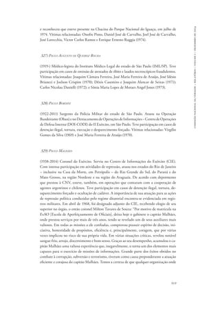 919 
comissão nacional da verdade – relatório – volume i – dezembro de 2014 
e reconheceu que esteve presente na Chacina do Parque Nacional do Iguaçu, em julho de 
1974. Vítimas relacionadas: Onofre Pinto, Daniel José de Carvalho, Joel José de Carvalho, 
José Lavecchia, Victor Carlos Ramos e Enrique Ernesto Ruggia (1974). 
327) Paulo Augusto de Queiroz Rocha 
(1919-) Médico-legista do Instituto Médico Legal do estado de São Paulo (IML/SP). Teve 
participação em casos de emissão de atestados de óbito e laudos necroscópicos fraudulentos. 
Vítimas relacionadas: Joaquim Câmara Ferreira, José Maria Ferreira de Araújo, José Idésio 
Brianezi e Joelson Crispim (1970); Dênis Casemiro e Joaquim Alencar de Seixas (1971); 
Carlos Nicolau Danielli (1972); e Sônia Maria Lopes de Moraes Angel Jones (1973). 
328) Paulo Bordini 
(1922-2011) Sargento da Polícia Militar do estado de São Paulo. Atuou na Operação 
Bandeirante (Oban) e no Destacamento de Operações de Informações – Centro de Operações 
de Defesa Interna (DOI-CODI) do II Exército, em São Paulo. Teve participação em casos de 
detenção ilegal, tortura, execução e desparecimento forçado. Vítimas relacionadas: Virgílio 
Gomes da Silva (1969) e José Maria Ferreira de Araújo (1970). 
329) Paulo Malhães 
(1938-2014) Coronel do Exército. Serviu no Centro de Informações do Exército (CIE). 
Com intensa participação em atividades de repressão, atuou nos estados do Rio de Janeiro 
– inclusive na Casa da Morte, em Petrópolis – do Rio Grande do Sul, do Paraná e do 
Mato Grosso, na região Nordeste e na região do Araguaia. De acordo com depoimento 
que prestou à CNV, esteve, também, em operações que contaram com a cooperação de 
agentes argentinos e chilenos. Teve participação em casos de detenção ilegal, tortura, de-saparecimento 
forçado e ocultação de cadáver. A importância de sua atuação para as ações 
de repressão política conduzidas pelo regime ditatorial encontra-se evidenciada em regis-tros 
militares. Em abril de 1968, foi designado adjunto do CIE, recebendo elogio de seu 
superior no órgão, o então coronel Milton Tavares de Souza: “Por motivo de matrícula na 
EsAO [Escola de Aperfeiçoamento de Oficiais], deixa hoje o gabinete o capitão Malhães, 
onde prestou serviços por mais de três anos, tendo se revelado um de seus auxiliares mais 
valiosos. Em todas as missões a ele confiadas, comprovou possuir espírito de decisão, ini-ciativa, 
honestidade de propósitos, eficiência e, principalmente, coragem, que por várias 
vezes implicou no risco de sua própria vida. Em várias situações críticas, revelou notável 
sangue-frio, arrojo, discernimento e bom senso. Graças ao seu desempenho, acumulou o ca-pitão 
Malhães uma valiosa experiência que, inegavelmente, o torna um dos elementos mais 
capazes para o exercício de missões de informações. Grande parte dos êxitos obtidos no 
combate à corrupção, subversão e terrorismo, tiveram como causa preponderante a atuação 
eficiente e corajosa do capitão Malhães. Temos a certeza de que qualquer organização onde 
 