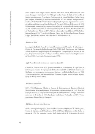 16 – a autoria das graves violações de direitos humanos 
920 
venha a servir, estará sempre conosco, lutando pelos ideais por ele defendidos com tanto 
amor, abnegação e patriotismo”. Em 1974, após receber elogios do chefe do CIE no Rio de 
Janeiro, tenente-coronel Cyro Guedes Etchegoyen, e do coronel José Luiz Coelho Netto, 
pela coragem, desembaraço, iniciativa demonstrados na “luta contra o inimigo interno”, 
recebeu a Medalha do Pacificador. Convocado pela CNV, prestou depoimento por ocasião 
de audiência pública sobre a Casa da Morte, de Petrópolis (RJ), em 25 de março de 2014. 
Foi assassinado em abril de 2014, tendo a Polícia Civil do estado do Rio de Janeiro concluí-do 
pela ocorrência do crime de latrocínio (roubo seguido de morte). Recebeu a Medalha 
do Pacificador com Palma em 1974. Vítimas relacionadas: Isabel Fávero (1970); Rubens 
Beyrodt Paiva (1971); Victor Carlos Ramos, Daniel José de Carvalho, Enrique Ernesto 
Ruggia, Joel José de Carvalho, José Lavecchia e Onofre Pinto (1974). 
330) Paulo Rosa 
Investigador da Polícia Federal. Serviu no Destacamento de Operações de Informações – 
Centro de Operações de Defesa Interna (DOI-CODI) do II Exército, em São Paulo, em 
1969 e 1970, tendo integrado equipe de interrogatório. Teve participação em casos de tor-tura, 
desparecimento forçado e ocultação de cadáver. Vítimas relacionadas: Virgílio Gomes 
da Silva (1969) e José Maria Ferreira de Araújo (1970). 
(129) Paulo Rufino Alves (indicado também na Seção B) 
Coronel do Exército. Em 1976, quando comandou o Destacamento de Operações de 
Informações – Centro de Operações de Defesa Interna (DOI-CODI) do II Exército, em 
São Paulo, teve participação em execuções. Recebeu a Medalha do Pacificador em 1984. 
Vítimas relacionadas: João Batista Franco Drumond, Ângelo Arroyo e Pedro Ventura 
Felipe de Araújo Pomar (1976). 
331) Paulo Sérgio Nery 
(1935-1979) Diplomata. Chefiou o Centro de Informações do Exterior (Ciex) do 
Ministério das Relações Exteriores, de janeiro de 1969 a novembro de 1973. Teve par-ticipação 
no caso do desaparecimento forçado de Edmur Péricles Camargo, em Buenos 
Aires, em 16 de junho de 1971. Recebeu a Medalha do Pacificador em 1971. Vítima 
relacionada: Edmur Péricles Camargo. 
332) Pedro Antônio Mira Grancieri 
(1936-) Investigador de polícia. Atuou no Destacamento de Operações de Informações – 
Centro de Operações de Defesa Interna (DOI-CODI) do II Exército, em São Paulo, na 
década de 1970. Em entrevista à revista IstoÉ Senhor (edição de 25 de março de 1992), 
 