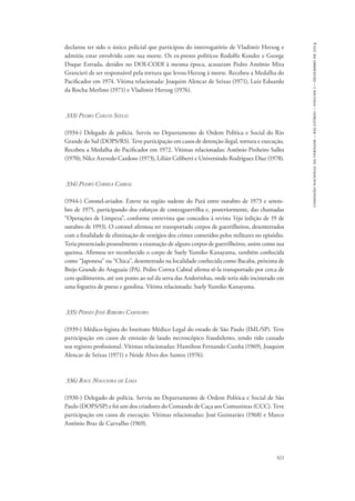 921 
comissão nacional da verdade – relatório – volume i – dezembro de 2014 
declarou ter sido o único policial que participou do interrogatório de Vladimir Herzog e 
admitiu estar envolvido com sua morte. Os ex-presos políticos Rodolfo Konder e George 
Duque Estrada, detidos no DOI-CODI à mesma época, acusaram Pedro Antônio Mira 
Grancieri de ser responsável pela tortura que levou Herzog à morte. Recebeu a Medalha do 
Pacificador em 1974. Vítima relacionada: Joaquim Alencar de Seixas (1971), Luiz Eduardo 
da Rocha Merlino (1971) e Vladimir Herzog (1976). 
333) Pedro Carlos Seelig 
(1934-) Delegado de polícia. Serviu no Departamento de Ordem Política e Social do Rio 
Grande do Sul (DOPS/RS). Teve participação em casos de detenção ilegal, tortura e execução. 
Recebeu a Medalha do Pacificador em 1972. Vítimas relacionadas: Antônio Pinheiro Salles 
(1970); Nilce Azevedo Cardoso (1973), Lilián Celiberti e Universindo Rodríguez Díaz (1978). 
334) Pedro Correa Cabral 
(1944-) Coronel-aviador. Esteve na região sudeste do Pará entre outubro de 1973 e setem-bro 
de 1975, participando dos esforços de contraguerrilha e, posteriormente, das chamadas 
“Operações de Limpeza”, conforme entrevista que concedeu à revista Veja (edição de 19 de 
outubro de 1993). O coronel afirmou ter transportado corpos de guerrilheiros, desenterrados 
com a finalidade de eliminação de vestígios dos crimes cometidos pelos militares no episódio. 
Teria presenciado pessoalmente a exumação de alguns corpos de guerrilheiros, assim como sua 
queima. Afirmou ter reconhecido o corpo de Suely Yumiko Kanayama, também conhecida 
como “Japonesa” ou “Chica”, desenterrado na localidade conhecida como Bacaba, próxima de 
Brejo Grande do Araguaia (PA). Pedro Correa Cabral afirma tê-la transportado por cerca de 
cem quilômetros, até um ponto ao sul da serra das Andorinhas, onde teria sido incinerado em 
uma fogueira de pneus e gasolina. Vítima relacionada: Suely Yumiko Kanayama. 
335) Pérsio José Ribeiro Carneiro 
(1939-) Médico-legista do Instituto Médico Legal do estado de São Paulo (IML/SP). Teve 
participação em casos de emissão de laudo necroscópico fraudulento, tendo tido cassado 
seu registro profissional. Vítimas relacionadas: Hamilton Fernando Cunha (1969), Joaquim 
Alencar de Seixas (1971) e Neide Alves dos Santos (1976). 
336) Raul Nogueira de Lima 
(1930-) Delegado de polícia. Serviu no Departamento de Ordem Política e Social de São 
Paulo (DOPS/SP) e foi um dos criadores do Comando de Caça aos Comunistas (CCC). Teve 
participação em casos de execução. Vítimas relacionadas: José Guimarães (1968) e Marco 
Antônio Braz de Carvalho (1969). 
 