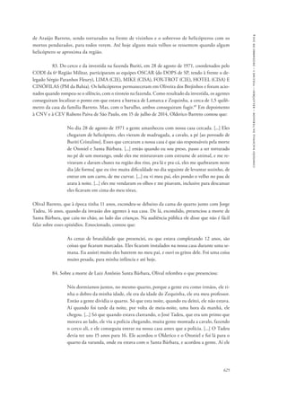 625 
comissão nacional da verdade – relatório – volume i – dezembro de 2014 
de Araújo Barreto, sendo torturados na frente de vizinhos e o sobrevoo de helicópteros com os 
mortos pendurados, para todos verem. Até hoje alguns mais velhos se ressentem quando algum 
helicóptero se aproxima da região. 
83. Do cerco e da investida na fazenda Buriti, em 28 de agosto de 1971, coordenados pelo 
CODI da 6a Região Militar, participaram as equipes OSCAR (do DOPS de SP, tendo à frente o de-legado 
Sérgio Paranhos Fleury), LIMA (CIE), MIKE (CISA), FOX-TROT (CIE), HOTEL (CISA) E 
CINÓFILAS (PM da Bahia). Os helicópteros permaneceram em Oliveira dos Brejinhos e foram acio-nados 
quando rompeu-se o silêncio, com o tiroteio na fazenda. Como resultado da investida, os agentes 
conseguiram localizar o ponto em que estava a barraca de Lamarca e Zequinha, a cerca de 1,5 quilô-metro 
da casa da família Barreto. Mas, com o barulho, ambos conseguiram fugir.49 Em depoimento 
à CNV e à CEV Rubens Paiva de São Paulo, em 15 de julho de 2014, Olderico Barreto contou que: 
No dia 28 de agosto de 1971 a gente amanheceu com nossa casa cercada. [...] Eles 
chegaram de helicóptero, eles vieram de madrugada, a cavalo, a pé [ao povoado de 
Buriti Cristalino]. Esses que cercaram a nossa casa é que são responsáveis pela morte 
de Otoniel e Santa Bárbara. [...] então quando eu sou preso, passo a ser torturado 
no pé de um morango, onde eles me misturavam com estrume de animal, e me re-viravam 
e davam chutes na região dos rins, pra lá e pra cá, eles me quebraram neste 
dia [de forma] que eu tive muita dificuldade no dia seguinte de levantar sozinho, de 
entrar em um carro, de me curvar. [...] eu vi meu pai, eles pondo o velho no pau de 
arara à noite. [...] eles me vendaram os olhos e me pisavam, inclusive para descansar 
eles ficavam em cima do meu tórax. 
Olival Barreto, que à época tinha 11 anos, escondeu-se debaixo da cama do quarto junto com Jorge 
Tadeu, 16 anos, quando da invasão dos agentes à sua casa. De lá, escondido, presenciou a morte de 
Santa Bárbara, que caiu no chão, ao lado das crianças. Na audiência pública ele disse que não é fácil 
falar sobre esses episódios. Emocionado, contou que: 
As cenas de brutalidade que presenciei, eu que estava completando 12 anos, são 
coisas que ficaram marcadas. Eles ficaram instalados na nossa casa durante uma se-mana. 
Eu assisti muito eles baterem no meu pai, e ouvi os gritos dele. Foi uma coisa 
muito pesada, para minha infância e até hoje. 
84. Sobre a morte de Luiz Antônio Santa Bárbara, Olival relembra o que presenciou: 
Nós dormíamos juntos, no mesmo quarto, porque a gente era como irmãos, ele ti-nha 
o dobro da minha idade, ele era da idade do Zequinha, ele era meu professor. 
Então a gente dividia o quarto. Só que esta noite, quando eu deitei, ele não estava. 
Aí quando foi tarde da noite, por volta de meia-noite, uma hora da manhã, ele 
chegou. [...] Só que quando estava clareando, o José Tadeu, que era um primo que 
morava ao lado, ele viu a polícia chegando, muita gente montada a cavalo, fazendo 
o cerco ali, e ele conseguiu entrar na nossa casa antes que a polícia. [...] O Tadeu 
devia ter uns 15 anos para 16. Ele acordou o Olderico e o Otoniel e foi lá para o 
quarto da varanda, onde eu estava com o Santa Bárbara, e acordou a gente. Aí ele 
 