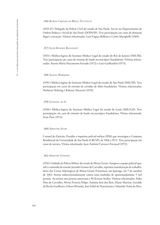 16 – a autoria das graves violações de direitos humanos 
926 
356) Rubens Cardozo de Mello Tucunduva 
(1925-87) Delegado da Polícia Civil do estado de São Paulo. Serviu no Departamento de 
Ordem Política e Social de São Paulo (DOPS/SP). Teve participação em casos de detenção 
ilegal e execução. Vítimas relacionadas: Luiz Fogaça Balboni e Carlos Marighella (1969). 
357) Salim Raphael Balassiano 
(1933-) Médico-legista do Instituto Médico Legal do estado do Rio de Janeiro (IML/RJ). 
Teve participação em casos de emissão de laudo necroscópico fraudulento. Vítimas relacio-nadas: 
Aurora Maria Nascimento Furtado (1972) e Luiz Guilhardini (1973). 
358) Samuel Haberkom 
(1935-) Médico-legista do Instituto Médico Legal do estado de São Paulo (IML/SP). Teve 
participação em casos de emissão de certidão de óbito fraudulenta. Vítimas relacionadas: 
Norberto Nehring e Roberto Macarini (1970). 
359) Sandoval de Sá 
(1940-) Médico-legista do Instituto Médico Legal do estado de Goiás (IML/GO). Teve 
participação em caso de emissão de laudo necroscópico fraudulento. Vítima relacionada: 
Arno Preis (1972). 
360) Sebastião Alvim 
Coronel do Exército. Presidiu o inquérito policial militar (IPM) que investigou o Conjunto 
Residencial da Universidade de São Paulo (CRUSP), de 1968 a 1972. Teve participação em 
casos de tortura. Vítima relacionada: Juan Antônio Carrasco Forrastal (1972). 
361) Sebastião Cândido 
(1932-) Soldado da Polícia Militar do estado de Minas Gerais. Integrou a equipe policial que, 
sob o comando do tenente Jurandir Gomes de Carvalho, reprimiu manifestação de trabalha-dores 
das Usinas Siderúrgicas de Minas Gerais (Usiminas), em Ipatinga, em 7 de outubro 
de 1963. Atirou indiscriminadamente contra uma multidão de aproximadamente 5 mil 
pessoas. Ao menos oito pessoas morreram e 90 ficaram feridas. Vítimas relacionadas: Aides 
Dias de Carvalho, Alvino Ferreira Felipe, Antônio José dos Reis, Eliane Martins, Geraldo 
da Rocha Gualberto, Gilson Miranda, José Isabel do Nascimento e Sebastião Tomé da Silva. 
 