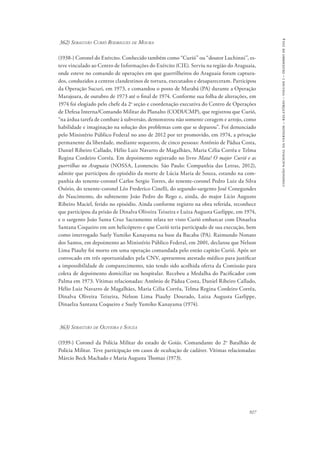 927 
comissão nacional da verdade – relatório – volume i – dezembro de 2014 
362) Sebastião Curió Rodrigues de Moura 
(1938-) Coronel do Exército. Conhecido também como “Curió” ou “doutor Luchinni”, es-teve 
vinculado ao Centro de Informações do Exército (CIE). Serviu na região do Araguaia, 
onde esteve no comando de operações em que guerrilheiros do Araguaia foram captura-dos, 
conduzidos a centros clandestinos de tortura, executados e desapareceram. Participou 
da Operação Sucuri, em 1973, e comandou o posto de Marabá (PA) durante a Operação 
Marajoara, de outubro de 1973 até o final de 1974. Conforme sua folha de alterações, em 
1974 foi elogiado pelo chefe da 2a seção e coordenação executiva do Centro de Operações 
de Defesa Interna/Comando Militar do Planalto (CODI/CMP), que registrou que Curió, 
“na árdua tarefa de combate à subversão, demonstrou não somente coragem e arrojo, como 
habilidade e imaginação na solução dos problemas com que se deparou”. Foi denunciado 
pelo Ministério Público Federal no ano de 2012 por ter promovido, em 1974, a privação 
permanente da liberdade, mediante sequestro, de cinco pessoas: Antônio de Pádua Costa, 
Daniel Ribeiro Callado, Hélio Luiz Navarro de Magalhães, Maria Célia Corrêa e Telma 
Regina Cordeiro Corrêa. Em depoimento registrado no livro Mata! O major Curió e as 
guerrilhas no Araguaia (Nossa, Leonencio. São Paulo: Companhia das Letras, 2012), 
admite que participou do episódio da morte de Lúcia Maria de Souza, estando na com-panhia 
do tenente-coronel Carlos Sergio Torres, do tenente-coronel Pedro Luiz da Silva 
Osório, do tenente-coronel Léo Frederico Cinelli, do segundo-sargento José Conegundes 
do Nascimento, do subtenente João Pedro do Rego e, ainda, do major Lício Augusto 
Ribeiro Maciel, ferido no episódio. Ainda conforme registro na obra referida, reconhece 
que participou da prisão de Dinalva Oliveira Teixeira e Luiza Augusta Garlippe, em 1974, 
e o sargento João Santa Cruz Sacramento relata ter visto Curió embarcar com Dinaelza 
Santana Coqueiro em um helicóptero e que Curió teria participado de sua execução, bem 
como interrogado Suely Yumiko Kanayama na base da Bacaba (PA). Raimundo Nonato 
dos Santos, em depoimento ao Ministério Público Federal, em 2001, declarou que Nelson 
Lima Piauhy foi morto em uma operação comandada pelo então capitão Curió. Após ser 
convocado em três oportunidades pela CNV, apresentou atestado médico para justificar 
a impossibilidade de comparecimento, não tendo sido acolhida oferta da Comissão para 
coleta de depoimento domiciliar ou hospitalar. Recebeu a Medalha do Pacificador com 
Palma em 1973. Vítimas relacionadas: Antônio de Pádua Costa, Daniel Ribeiro Callado, 
Hélio Luiz Navarro de Magalhães, Maria Célia Corrêa, Telma Regina Cordeiro Corrêa, 
Dinalva Oliveira Teixeira, Nelson Lima Piauhy Dourado, Luiza Augusta Garlippe, 
Dinaelza Santana Coqueiro e Suely Yumiko Kanayama (1974). 
363) Sebastião de Oliveira e Souza 
(1939-) Coronel da Polícia Militar do estado de Goiás. Comandante do 2o Batalhão de 
Polícia Militar. Teve participação em casos de ocultação de cadáver. Vítimas relacionadas: 
Márcio Beck Machado e Maria Augusta Thomaz (1973). 
 