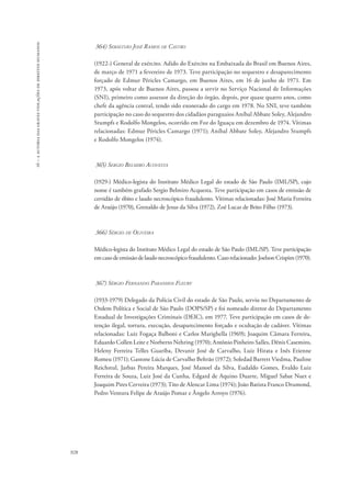 16 – a autoria das graves violações de direitos humanos 
928 
364) Sebastião José Ramos de Castro 
(1922-) General de exército. Adido do Exército na Embaixada do Brasil em Buenos Aires, 
de março de 1971 a fevereiro de 1973. Teve participação no sequestro e desaparecimento 
forçado de Edmur Péricles Camargo, em Buenos Aires, em 16 de junho de 1971. Em 
1973, após voltar de Buenos Aires, passou a servir no Serviço Nacional de Informações 
(SNI), primeiro como assessor da direção do órgão, depois, por quase quatro anos, como 
chefe da agência central, tendo sido exonerado do cargo em 1978. No SNI, teve também 
participação no caso do sequestro dos cidadãos paraguaios Aníbal Abbate Soley, Alejandro 
Stumpfs e Rodolfo Mongelos, ocorrido em Foz do Iguaçu em dezembro de 1974. Vítimas 
relacionadas: Edmur Péricles Camargo (1971); Aníbal Abbate Soley, Alejandro Stumpfs 
e Rodolfo Mongelos (1974). 
365) Sergio Belmiro Acovesta 
(1929-) Médico-legista do Instituto Médico Legal do estado de São Paulo (IML/SP), cujo 
nome é também grafado Sergio Belmiro Acquesta. Teve participação em casos de emissão de 
certidão de óbito e laudo necroscópico fraudulento. Vítimas relacionadas: José Maria Ferreira 
de Araújo (1970), Grenaldo de Jesus da Silva (1972), Zoé Lucas de Brito Filho (1973). 
366) Sérgio de Oliveira 
Médico-legista do Instituto Médico Legal do estado de São Paulo (IML/SP). Teve participação 
em caso de emissão de laudo necroscópico fraudulento. Caso relacionado: Joelson Crispim (1970). 
367) Sérgio Fernando Paranhos Fleury 
(1933-1979) Delegado da Polícia Civil do estado de São Paulo, serviu no Departamento de 
Ordem Política e Social de São Paulo (DOPS/SP) e foi nomeado diretor do Departamento 
Estadual de Investigações Criminais (DEIC), em 1977. Teve participação em casos de de-tenção 
ilegal, tortura, execução, desaparecimento forçado e ocultação de cadáver. Vítimas 
relacionadas: Luiz Fogaça Balboni e Carlos Marighella (1969); Joaquim Câmara Ferreira, 
Eduardo Collen Leite e Norberto Nehring (1970); Antônio Pinheiro Salles, Dênis Casemiro, 
Heleny Ferreira Telles Guariba, Devanir José de Carvalho, Luiz Hirata e Inês Etienne 
Romeu (1971); Gastone Lúcia de Carvalho Beltrão (1972); Soledad Barrett Viedma, Pauline 
Reichstul, Jarbas Pereira Marques, José Manoel da Silva, Eudaldo Gomes, Evaldo Luiz 
Ferreira de Souza, Luiz José da Cunha, Edgard de Aquino Duarte, Miguel Sabat Nuet e 
Joaquim Pires Cerveira (1973); Tito de Alencar Lima (1974); João Batista Franco Drumond, 
Pedro Ventura Felipe de Araújo Pomar e Ângelo Arroyo (1976). 
 