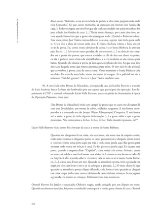 13 – casos emblemáticos 
626 
disse assim: “Roberto, a rua aí está cheia de polícia e eles estão perguntando onde 
está Zequinha”. Só que ,neste momento, já começou um tiroteio nos fundos da 
casa. E Roberto pegou um revólver que ele tinha escondido em uma mesinha e foi 
para o lado dos fundos da casa. [...] Tinha muita fumaça, por causa dos tiros, es-tava 
aquele fumaceiro que a gente não enxergava nada. [Então] o Roberto voltou. 
Esse meu primo José Tadeu entrou debaixo da cama, a gente não tinha para onde 
ir. Aí eu tive a ideia de entrar atrás dele. O Santa Bárbara voltou e ficou em pé 
atrás da porta. Eu, como estava debaixo da cama, via o Santa Bárbara da cintura 
para baixo. [...] Aí vieram umas pisadas, de um coturno, [...] na direção do corre-dor 
até a porta do quarto, que estava semiaberta. Aí ele deu um chute na porta, 
eu via o policial com a boca da metralhadora, e o via também só da cintura para 
baixo. Quando ele chutou a porta, já deu aquela explosão de tiro. Só que esse tiro 
não saiu daquela arma que estava apontada para mim. O tiro não foi do policial 
que arrombou a porta, saiu de outra arma. Neste momento o Santa Bárbara caiu 
no chão. Ele caiu do meu lado, assim, me sujou de sangue. Aí o policial me viu e 
ordenou: “Sai daí, garoto”. Eu saí e o José Tadeu também saiu. 
85. A investida sobre Brotas de Macaúbas, a invasão da casa da família Barreto e a morte 
de Luiz Antônio Santa Bárbara são lembradas por um agente que participou da operação. Em de-poimento 
à CNV, o coronel reformado Lúcio Valle Barroso, que era capitão da Aeronáutica à época 
da Operação Pajussara, disse que: 
[Em Brotas de Macaúbas] tinha um campo de pouso que os caras me deixaram lá 
com uns 20 soldados, um monte de cabos, soldados, sargentos. E nós fomos incor-porados 
e o comando era do [major Nilton Albuquerque] Cerqueira. E nós fomos 
até a mata, a gente já tinha alguma informação. [...] a gente sabia o que a gente 
procurava. Nós começamos a fechar, fechar, fechar. Todo mundo à paisana, né?50 
Lúcio Valle Barroso relata como foi a invasão da casa e a morte de Santa Bárbara: 
Quando nós chegamos lá na coisa, nós cercamos, era uma casa de esquina assim, 
então nós cercamos e chegamos perto, os caras pressentiram a chegada, então houve 
o tiroteio e tinha uma porta aqui pra trás e tinha uma janela aqui [faz gestos para 
mostrar onde estava em relação à casa]. Eu fui para essa janela aqui. Eu ia para essa 
porta, quando o sargento disse: “Capitão!”, aí me voltei e ele atirou. Atirou e, como 
a casa era de adobe e esse fuzil nosso vara adobe fácil, matou o cara do outro lado. Aí 
eu fui pra cá, abri a janela, olhei e vi o outro cara lá, esse eu sei o nome, Santa Bárba-ra... 
[...] aí esse cara levou um tiro. Quando eu arrombei a porta, tirei a granada pra 
jogar, eu vi o cara levar o tiro e aí eu coloquei a granada. [...] O mais chato foi que 
quando eu arrombei a porta e fiquei olhando, e ele levou o tiro, quando eu cheguei 
em cima vi que tinha uma cama e debaixo da cama tinham crianças. Se eu jogasse 
a granada, eu matava as crianças. Felizmente isso não aconteceu. 
Otoniel Barreto foi detido e espancado; Olderico reagiu, sendo atingido por um disparo no rosto. 
Quando recobrou os sentidos, foi preso e conduzido com o pai e o irmão, para a frente da casa. Otoniel 
 