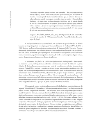 934 
17 – o judiciário na ditadura 
Perguntada respondeu mais o seguinte: que respondeu a dois processos criminais 
perante a Justiça Militar neste estado, um dos quais tramitou pela 3a Auditoria do 
Exército, e o outro pela 1a Auditoria da Aeronáutica; que, na primeira dentre as ci-tadas 
auditorias, quando interrogada, pretendeu relatar ao auditor – Oswaldo Lima 
Rodrigues – os maus-tratos recebidos durante a sua prisão, mas foi por ele obstada 
de fazê-lo – sob o fundamento de que tudo já constava de volumes que se achavam 
sobre a sua mesa [...]; que, no segundo processo a que respondeu informou ao audi-tor 
Mário Moreira, sucintamente, as torturas suportadas, tendo S. Exa. feito constar 
do processo notícia desta informação. 
[Arquivo CNV, 00092_000660_2013_31, p. 13. Depoimento de Inês Etienne Ro-meu 
em 5 de setembro de 1979 na sede do Conselho Federal da Ordem dos Advo-gados 
do Brasil.] 
1. A responsabilidade do Estado brasileiro pela ocorrência de graves violações de direitos 
humanos ao longo do período investigado pela Comissão Nacional da Verdade (CNV), de 1946 a 
1988, decorreu fundamentalmente de ações ou da omissão de órgãos do Poder Executivo. Como se 
demonstrou neste Relatório, um conjunto de órgãos – vinculados essencialmente às Forças Armadas, 
mas com cadeias de comando que se prolongavam até a Presidência da República – atuou de maneira 
intensa e sistemática, especialmente no período ditatorial, de modo a ocasionar prisões ilegais, tortura, 
mortes, desaparecimentos forçados e ocultação de cadáveres. 
2. No entanto, essa política de Estado teve repercussão nos outros poderes – notadamente, 
no Judiciário –, que, por força de suas atribuições constitucionais, tiveram de lidar com as graves 
violações de direitos humanos, examinando, por meio de procedimentos próprios, situações dessa 
natureza. Para a CNV, é relevante a constatação de que, em que pesem o caráter antidemocrático do 
regime, com a consequente hipertrofia do Executivo e a censura que se estabeleceu sobre os meios de 
comunicação social, no âmbito do Poder Judiciário se deu, à época em que ocorriam, a apreciação 
dessas condutas ilícitas por parte de agentes públicos. Não se trata, aqui, de examinar a fundo o avil-tamento 
das prerrogativas do Judiciário, ou mesmo as violações de direitos humanos que se abateram 
sobre seus servidores, mas de, nos termos estritos do mandato concedido à CNV, investigar e registrar 
como esse poder se dedicou à apuração de graves violações de direitos humanos. 
3. Este capítulo tem por intuito abordar a atuação do Poder Judiciário, mais especificamente do 
Supremo Tribunal Federal (STF), da Justiça Militar e da justiça comum – federal e estadual – no curso do 
período ditatorial, compreendido entre 1964 e 1985. Para tanto, fez-se uso de pesquisa bibliográfica e docu-mental. 
No primeiro tópico, são analisadas decisões do STF relacionadas às denúncias de graves violações 
de direitos humanos, em segmentação cronológica, balizadas, majoritariamente, em habeas corpus e recursos 
ordinários criminais, no curso dos Atos Institucionais no 1/1964 a no 6/1969. Em seguida, enfoca-se a Justiça 
Militar, destacando-se a ampliação de suas competências, a partir do Ato Institucional no 2/1965, seu papel 
nas punições políticas e como instituição perpetradora de omissões e legitimações sistemáticas para com as 
denúncias de graves violações de direitos humanos. Discorre-se, ainda, sobre a justiça comum, sublinhan-do- 
se as ações – declaratórias e condenatórias – propostas por vítimas e familiares em face da União e em 
desfavor de agentes da repressão. Por derradeiro, serão apresentadas considerações finais sobre o contexto, a 
extensão e as atividades que caracterizaram o Poder Judiciário durante a ditadura. 
 