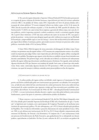comissão nacional da verdade – relatório – volume i – dezembro de 2014 
935 
A) A atuação do Supremo Tribunal Federal 
4. No curso do regime ditatorial, o Supremo Tribunal Federal (STF) foi levado a pronunciar-se 
a respeito de graves violações de direitos humanos, especialmente por meio de recursos ordinários 
criminais (RC) e de pedidos de habeas corpus (HC) impetrados em favor de pessoas detidas sob a 
acusação de crimes políticos.1 O recorte temporal relativo aos habeas corpus vai de 31 de março de 
1964, data da ascensão dos militares ao poder, a 13 de dezembro de 1968, quando foi editado o Ato 
Institucional no 5 (AI-5), em cujos termos ficou suspensa a garantia de habeas corpus, nos casos de cri-mes 
políticos, contra a segurança nacional, a ordem econômica e social e a economia popular (artigo 
10). A partir desse momento, o STF não mais conheceu das ações ou recursos de HC, nos quais a 
prisão do paciente – termo técnico para designar aquele que sofre violência ou coação em sua liberdade 
de locomoção, compreendidos aqui os casos de ameaça – tivesse sido em decorrência de indiciamento 
por algum desses delitos. Continuou, porém, apreciando recursos criminais em processos sobre crimes 
políticos, tramitados desde o AI-2 na Justiça Militar. 
5. Entre 1964 e 1968, há registro de várias concessões e de denegações de habeas corpus. Como 
veremos, nos primeiros anos do regime militar, o STF mostrou um comportamento errático, ora se decla-rando 
incompetente para julgar habeas corpus impetrados por adversários do regime militar; ora julgando 
e deferindo os pedidos. Nas páginas que seguem, serão descritas as condições em que foram tomadas essas 
decisões contraditórias. Em primeiro lugar, serão colocados em evidência os elementos do ordenamento 
jurídico do regime militar que diretamente contribuíram para o fenômeno. Em seguida, serão analisadas 
algumas decisões do STF que ilustram essa mudança de atitude, bem como os fatores que nela interfe-riram. 
Serão, então, comentadas algumas decisões do STF posteriores a 1969, em recursos ordinários 
criminais, nas quais há menção à violência cometida contra presos políticos na fase do inquérito. 
1) O ordenamento jurídico do regime militar 
6. A ordem jurídica do regime militar era híbrida: ainda vigorava a Constituição de 1946, 
porém, nos limites estabelecidos pelos atos institucionais que passaram a ser editados. Em outras pala-vras, 
ao lado de uma ordem de base constitucional, de caráter permanente, havia uma ordem de base 
institucional, de caráter transitório, que vigoraria o tempo que fosse necessário para consolidar o pro-jeto 
político dos militares. As Constituições de 1946 e de 1967 – alterada pela Emenda Constitucional 
no 1/1969 – e os atos institucionais editados durante o regime eram tidos pelos militares como normas 
fundacionais, a partir das quais se construiu o ordenamento jurídico da ditadura. 
7. Nesse contexto, o ato institucional datado de 9 de abril de 1964 (depois designado como 
AI-1) foi editado pelo Comando Supremo da Revolução (CSR) sob o fundamento de que a “revolu-ção” 
se legitimava por si própria, sem a participação do Congresso Nacional ou de nenhuma outra 
instância de representação política. Os atos subsequentes, até o AI-11, foram editados pelo presidente 
da República. Em virtude da enfermidade e posterior afastamento do então presidente Costa e Silva, 
em 1969, os seis últimos atos institucionais, do AI-12 ao AI-17, foram editados conjuntamente pelos 
ministros da Marinha, do Exército e da Aeronáutica. O conjunto dos 17 atos institucionais revela 
um processo de fortalecimento do Poder Executivo, que gradualmente foi se sobrepondo aos demais 
poderes, especialmente ao Judiciário. De fato, já com o advento do AI-1, as restrições aos poderes do 
 