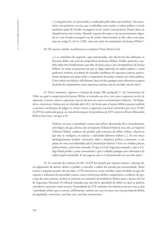 940 
17 – o judiciário na ditadura 
[...] ninguém deve ser processado e condenado pelas ideias que professa. São neces-sários 
atos positivos, ou seja, que o indivíduo tente mudar a ordem política e social, 
mediante ajuda de Estado estrangeiro ou de caráter internacional. Pensar desta ou 
daquela forma não é crime. Quando a pessoa dá corpo a esse seu pensamento, ligan-do- 
se a um Estado estrangeiro ou de caráter internacional, aí sim, cabe a sua autu-ação 
no artigo 2o, da Lei 1.802, seria um crime de competência da Justiça Militar.4 
20. No mesmo sentido, manifestou-se o ministro Victor Nunes Leal: 
[...] as conclusões do inquérito, aqui mencionadas, não descrevem fato delituoso; se 
houvesse delito, não seria da competência da Justiça Militar. Acolho, portanto, o pe-dido 
pelos dois fundamentos: por falta de justa causa e por incompetência da Justiça 
Militar. Se todos os processos em que se alega subversão da ordem política e social 
pudessem envolver, ao arbítrio do acusador, problemas de segurança externa, pratica-mente 
desapareceria quase toda a competência da justiça comum em crime político. 
Com critério tão elástico, dificilmente, hoje em dia, qualquer ação subversiva escaparia 
da pecha de comprometer nossa segurança externa, seja de um lado, seja de outro.5 
21. Nesse momento, vigorava a redação do artigo 108, parágrafo 1o, da Constituição de 
1946, na qual a competência da Justiça Militar se estendia aos civis, nos casos, expressos em lei, de 
repressão a crimes contra a segurança externa do país ou contra as instituições militares. Tal dispo-sitivo, 
entretanto, findou por ser alterado pelo AI-2, de forma que a Justiça Militar passou também 
a assumir a atribuição de julgar os crimes contra a segurança nacional cometidos por civis. O HC 
41.879 foi conhecido graças ao voto de desempate do presidente do STF, ministro Álvaro Moutinho 
Ribeiro da Costa, em que se lê: 
Embora, no caso, a autoridade coatora seja militar, decorrendo daí o entendimento, 
aliás lógico, de que caberia, não ao Supremo Tribunal Federal, mas, sim, ao Superior 
Tribunal Militar conhecer do pedido, pela natureza do delito militar, observe-se 
que não se configura, na espécie, a tipicidade delituosa militar [...]. Se esse moço 
ideologicamente alardeia convicções sobre a doutrina política comunista, o seu 
ponto de vista está defendido pela Constituição federal: é livre no cidadão pensar, 
politicamente, como bem entender. O que a Lei de Segurança impede, o que o Có-digo 
Penal proíbe e pune severamente é que o cidadão pratique atos subversivos da 
ordem legal constituída. E este aspecto não se vê demonstrado no caso dos autos.6 
22. Se a decisão de conhecer do HC 41.879 foi tomada por maioria estreita, a decisão de, 
no julgamento de mérito, deferir o pedido e conceder a ordem foi tomada por unanimidade. Disso 
resulta o seguinte quadro: de um lado, o STF mostrou-se, nesse acórdão, ainda dividido no que diz 
respeito à utilização da autoridade coatora como critério para definir competência e conhecer do pro-cesso; 
de outro, porém, revelou-se uníssono no momento de estabelecer limites para o alcance da Lei 
de Segurança Nacional. O tribunal entendeu que não havia tipicidade de delito no qual se pudesse 
considerar o paciente como incurso. O presidente do STF, inclusive, fez referência em seu voto a uma 
“autoridade militar que se tornou, infelizmente, notória nos seus excessos, nos seus pruridos de defesa 
da legalidade, entretanto, sem base real, sem base convincente”. 
 