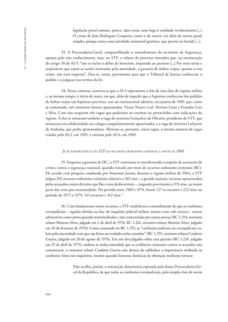 944 
17 – o judiciário na ditadura 
legislação penal comum, parece, data venia, uma fuga à realidade revolucionária [...] 
O crime de João Rodrigues Cerqueira, como o de outros, vai além da norma penal 
simples, porque exerce uma atividade antissocial genérica, que precisa ser banida [...]. 
33. A Procuradoria-Geral, compartilhando o entendimento do secretário de Segurança, 
opinou pelo não conhecimento, mas, no STF, o relator do processo entendeu que, na enumeração 
do artigo 10 do AI-5, “não se inclui o delito de lenocínio, imputado ao paciente [...] Por mais sérias e 
respeitáveis que sejam as razões invocadas pela autoridade, a garantia de habeas corpus, quanto a esse 
crime, não está suspensa”. Deu-se, assim, provimento para que o Tribunal de Justiça conhecesse o 
pedido e o julgasse nos termos da lei. 
34. Nesse contexto, assevera-se que o AI-5 representou o fim de uma fase do regime militar 
e, ao mesmo tempo, o início de outra, em que, além de impedir que o Supremo conhecesse dos pedidos 
de habeas corpus nas hipóteses previstas, esse ato institucional admitiu, em janeiro de 1969, que, como 
já comentado, três ministros fossem aposentados: Victor Nunes Leal, Hermes Lima e Evandro Lins 
e Silva. Com isso surgiram três vagas que poderiam ser extintas ou preenchidas com indicações do 
regime. A elas se somaram também a vaga do ministro Gonçalves de Oliveira, presidente do STF, que 
renunciou em solidariedade aos colegas compulsoriamente aposentados, e a vaga do ministro Lafayette 
de Andrada, que pediu aposentadoria. Abriram-se, portanto, cinco vagas, o mesmo número de vagas 
criadas pelo AI-2, em 1965, e extintas pelo AI-6, em 1969. 
3) A jurisprudência do STF em recursos ordinários criminais a partir de 1969 
35. Suspensa a garantia de HC, o STF continuou se manifestando a respeito de acusações de 
crimes contra a segurança nacional, quando instado por meio de recursos ordinários criminais (RC). 
De acordo com pesquisa conduzida por Swensson Junior, durante o regime militar de 1964, o STF 
julgou 292 recursos ordinários criminais relativos a 565 réus – a grande maioria, recursos apresentados 
pelos acusados contra decisões que lhes eram desfavoráveis –, negando provimento a 376 réus, na maior 
parte das vezes por unanimidade. No período entre 1969 e 1974, foram 127 os recursos e 222 réus; no 
período de 1975 a 1979, 143 recursos e 312 réus.11 
36. Com fundamento nesses recursos, o STF estabeleceu o entendimento de que as confissões 
extrajudiciais – aquelas obtidas na fase do inquérito policial militar, muitas vezes sob tortura – seriam 
admissíveis como prova quando testemunhadas e não contrariadas por outras provas (RC 1.254, ministro 
relator Moreira Alves, julgado em 2 de abril de 1976; RC 1.261, ministro relator Moreira Alves, julgado 
em 10 de fevereiro de 1976). Como assentado no RC 1.255, as “confissões judiciais ou extrajudiciais va-lem 
pela sinceridade com que são feitas ou verdades nelas contidas” (RC 1.255, ministro relator Cordeiro 
Guerra, julgado em 20 de agosto de 1976). Em um dos julgados sobre essa questão (RC 1.234, julgado 
em 25 de abril de 1975), embora se tenha entendido que as evidências existentes contra os acusados não 
convenciam, o ministro relator Cordeiro Guerra não deixou de sublinhar a importância atribuída às 
confissões feitas nos inquéritos, mesmo quando houvesse denúncia de obtenção mediante tortura: 
Não acolho, porém, a orientação doutrinária esposada pela douta Procuradoria-Ge-ral 
da República, de que todas as confissões extrajudiciais, pelo simples fato de serem 
 