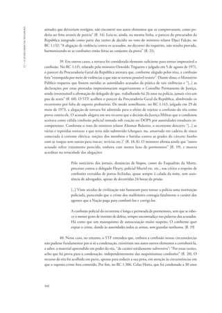 946 
17 – o judiciário na ditadura 
atitudes que deixariam vestígios, não encontrei nos autos elementos que as comprovassem, como po-deria 
ser feito através de perícia” (fl. 14). Leia-se, ainda, na mesma linha, o parecer do procurador da 
República integrado como parte das razões de decidir no voto do ministro relator Djaci Falcão, no 
RC 1.132: “A alegação de violência contra os acusados, no decorrer do inquérito, não resulta provada, 
harmonizando-se as confissões então feitas ao conjunto da prova” (fl. 21). 
39. Em outros casos, a tortura foi considerada elemento suficiente para tornar imprestável a 
confissão. No RC 1.115, relatado pelo ministro Oswaldo Trigueiro e julgado em 5 de agosto de 1971, 
o parecer da Procuradoria-Geral da República atestava que, conforme alegado pelos réus, a confissão 
fora “extorquida por meio de violências a que não se tornou possível resistir”. Diante disso, o Ministério 
Público requereu que fossem ouvidas as autoridades acusadas da prática de tais violências e “[...] as 
declarações por estas prestadas impressionaram negativamente o Conselho Permanente de Justiça, 
sendo inverossímil a afirmação do delegado de que, trabalhando há 26 anos na polícia, jamais vira um 
pau de arara” (fl. 60). O STF acolheu o parecer da Procuradoria-Geral da República, absolvendo os 
recorrentes por falta de suporte probatório. De modo semelhante, no RC 1.143, julgado em 29 de 
maio de 1973, a alegação de tortura foi admitida para o efeito de rejeitar a confissão do réu como 
prova contra ele. O acusado alegava em seu recurso que a decisão da Justiça Militar que o condenou 
aceitara como válida confissão policial tomada sob coação no DOPS por autoridades estaduais in-competentes. 
Conforme o voto do ministro relator Aliomar Baleeiro, o recorrente descreve “[...] as 
várias e repetidas torturas a que teria sido submetido (choques: nu, amarrado em cadeira de zinco 
conectada à corrente elétrica; torções dos membros e batidas contra as grades do cárcere; banho 
com as roupas sem outras para trocar; sevícias etc.)” (fl. 18-A). O ministro afirma ainda que “outro 
acusado refere tratamento parecido, embora com menos luxo de pormenores” (fl. 19), e mostra 
acreditar na veracidade das alegações: 
Pelo noticiário dos jornais, denúncias de bispos, como do Esquadrão da Morte, 
processo contra o delegado Fleury, policial Muriel etc. etc., sou cético a respeito de 
confissões extraídas de portas fechadas, quase sempre à calada da noite, sem assis-tência 
de advogados, apesar de decorridas 24 horas da prisão. 
[...] Vinte séculos de civilização não bastaram para tornar a polícia uma instituição 
policiada, parecendo que o crime dos malfeitores contagia fatalmente o caráter dos 
agentes que a Nação paga para combatê-los e corrigi-los. 
A confissão policial do recorrente é longa e permeada de pormenores, sem que se esbo-ce 
o menor gesto de instinto de defesa, sempre encontradiço nas palavras dos acusados. 
Há como que um masoquismo de autoacusação muito suspeito. O confitente quer 
expiar o crime, dando às autoridades todas as armas, sem guardar nenhuma. [fl. 19] 
40. Nesse caso, no entanto, o STF entendeu que, embora a confissão nessas circunstâncias 
não pudesse fundamentar por si só a condenação, existiriam nos autos outros elementos a corroborá-la, 
a saber, o material apreendido em poder do réu, “de caráter nitidamente subversivo”: “Por essas razões, 
acho que há prova para a condenação, independentemente das suspeitíssimas confissões” (fl. 20). O 
recurso do réu foi acolhido em parte, apenas para reduzir a sua pena, em atenção às circunstâncias em 
que o suposto crime fora cometido. Por fim, no RC 1.306, Celso Horta, que foi condenado a 30 anos 
 