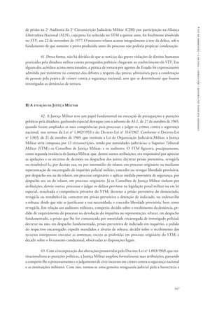 comissão nacional da verdade – relatório – volume i – dezembro de 2014 
de prisão na 2a Auditoria da 2a Circunscrição Judiciária Militar (CJM) por participação na Aliança 
Libertadora Nacional (ALN), cuja pena foi reduzida no STM a quinze anos, foi finalmente absolvido 
no STF, em 22 de novembro de 1977. O ministro relator acatou integralmente a tese da defesa, sob o 
fundamento de que somente a prova produzida antes do processo não poderia propiciar condenação. 
41. Dessa forma, não há dúvidas de que as notícias das graves violações de direitos humanos 
praticadas pela ditadura militar contra perseguidos políticos chegaram ao conhecimento do STF. Em 
alguns dos acórdãos acima mencionados, a prática de tortura por agentes do Estado foi expressamente 
admitida por ministros no contexto dos debates a respeito das provas admissíveis para a condenação 
de pessoas pela prática de crimes contra a segurança nacional, sem que se determinasse que fossem 
investigadas as denúncias de tortura. 
947 
B) A atuação da Justiça Militar 
42. A Justiça Militar teve um papel fundamental na execução de perseguições e punições 
políticas pela ditadura, ganhando especial destaque com o advento do AI-2, de 27 de outubro de 1965, 
quando foram ampliadas as suas competências para processar e julgar os crimes contra a segurança 
nacional, nos termos da Lei no 1.802/1953 e do Decreto-Lei no 314/1967. Conforme o Decreto-Lei 
no 1.003, de 21 de outubro de 1969, que instituiu a Lei de Organização Judiciária Militar, a Justiça 
Militar seria composta por 12 circunscrições, tendo por autoridades judiciárias: o Superior Tribunal 
Militar (STM); os Conselhos de Justiça Militar; e os auditores. O STM figurava, precipuamente, 
como segunda instância da Justiça Militar, que, dentre outras atribuições, era responsável por apreciar 
as apelações e os recursos de decisões ou despachos dos juízes; decretar prisão preventiva, revogá-la 
ou restabelecê-la, por decisão sua, ou por intermédio do relator, em processo originário ou mediante 
representação de encarregado de inquérito policial militar; conceder ou revogar liberdade provisória, 
por despacho seu ou do relator, em processo originário; e aplicar medida provisória de segurança, por 
despacho seu ou do relator, em processo originário. Já os Conselhos de Justiça Militar tinham por 
atribuições, dentre outras: processar e julgar os delitos previstos na legislação penal militar ou em lei 
especial, ressalvada a competência privativa do STM; decretar a prisão preventiva do denunciado, 
revogá-la ou restabelecê-la; converter em prisão preventiva a detenção de indiciado, ou ordenar-lhe 
a soltura, desde que não se justificasse a sua necessidade; e conceder liberdade provisória, bem como 
revogá-la. Em relação aos auditores militares, competia: decidir sobre o recebimento da denúncia, pe-dido 
de arquivamento do processo ou devolução do inquérito ou representação; relaxar, em despacho 
fundamentado, a prisão que lhe for comunicada por autoridade encarregada de investigado policial; 
decretar ou não, em despacho fundamentado, prisão preventiva de indiciado em inquérito, a pedido 
do respectivo encarregado; expedir mandados e alvarás de soltura; decidir sobre o recebimento dos 
recursos interpostos; executar as sentenças, exceto as proferidas em processo originário do STM; e 
decidir sobre o livramento condicional, observadas as disposições legais. 
43. Com a incorporação das alterações promovidas pelo Decreto-Lei no 1.003/1969, que ins-titucionalizou 
as punições políticas, a Justiça Militar ampliou formalmente suas atribuições, passando 
a competir-lhe o processamento e o julgamento de civis incursos em crimes contra a segurança nacional 
e as instituições militares. Com isso, tornou-se uma genuína retaguarda judicial para a burocracia e 
 
