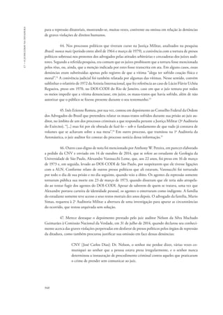948 
17 – o judiciário na ditadura 
para a repressão ditatoriais, mostrando-se, muitas vezes, conivente ou omissa em relação às denúncias 
de graves violações de direitos humanos. 
44. Nos processos políticos que tiveram curso na Justiça Militar, analisados na pesquisa 
Brasil: nunca mais (período entre abril de 1964 e março de 1979), a conivência com a tortura de presos 
políticos sobressai nos protestos dos advogados pelas atitudes arbitrárias e cerceadoras dos juízes audi-tores. 
Segundo a referida pesquisa, era comum que os juízes proibissem que a tortura fosse mencionada 
pelos réus, ou, ainda, que a menção indicada por estes fosse transcrita em ata. Em alguns casos, essas 
denúncias eram substituídas apenas pelo registro de que a vítima “alega ter sofrido coação física e 
moral”.12 A conivência judicial foi também relatada por algumas das vítimas. Nesse sentido, convém 
sublinhar o relatório de 1972 da Anistia Internacional, que fez referência ao caso de Lúcio Flávio Uchôa 
Regueira, preso em 1970, no DOI-CODI do Rio de Janeiro, caso em que o juiz tentara por todos 
os meios impedir que a vítima denunciasse, em juízo, os maus-tratos que havia sofrido, além de não 
autorizar que o público se fizesse presente durante o seu testemunho.13 
45. Inês Etienne Romeu, por sua vez, contou em depoimento ao Conselho Federal da Ordem 
dos Advogados do Brasil que pretendera relatar os maus-tratos sofridos durante sua prisão ao juiz au-ditor, 
no âmbito de um dos processos criminais a que respondia perante a Justiça Militar (3a Auditoria 
do Exército), “[...] mas foi por ele obstada de fazê-lo – sob o fundamento de que tudo já constava de 
volumes que se achavam sobre a sua mesa”.14 Em outro processo, que tramitou na 1a Auditoria da 
Aeronáutica, o juiz auditor fez constar do processo notícia dessa informação.15 
46. Outro caso digno de nota foi mencionado por Anthony W. Pereira, em parecer elaborado 
a pedido da CNV e enviado em 14 de outubro de 2014, que se refere ao estudante de Geologia da 
Universidade de São Paulo, Alexandre Vannucchi Leme, que, aos 22 anos, foi preso em 16 de março 
de 1973 e, em seguida, levado ao DOI-CODI de São Paulo, por suspeitarem que ele tivesse ligações 
com a ALN. Conforme relato de outros presos políticos que ali estavam, Vannucchi foi torturado 
por todo o dia de sua prisão e no dia seguinte, quando veio a óbito. Os agentes da repressão somente 
tornaram pública sua morte em 23 de março de 1973, quando disseram que ele teria sido atropela-do 
ao tentar fugir dos agentes do DOI-CODI. Apesar de saberem de quem se tratava, uma vez que 
Alexandre portava carteira de identidade pessoal, os agentes o enterraram como indigente. A família 
do estudante somente teve acesso a seus restos mortais dez anos depois. O advogado da família, Mario 
Simas, requereu à 2a Auditoria Militar a abertura de uma investigação para apurar as circunstâncias 
do ocorrido, que restou arquivada sem solução. 
47. Merece destaque o depoimento prestado pelo juiz auditor Nelson da Silva Machado 
Guimarães à Comissão Nacional da Verdade, em 31 de julho de 2014, quando declarou seu conheci-mento 
acerca das graves violações perpetradas em desfavor de presos políticos pelos órgãos de repressão 
da ditadura, como também procurou justificar sua omissão em face dessas denúncias: 
CNV [José Carlos Dias]: Dr. Nelson, o senhor me perdoe dizer, várias vezes co-muniquei 
ao senhor que a pessoa estava presa irregularmente, e o senhor nunca 
determinou a instauração de procedimento criminal contra aqueles que praticaram 
o crime de prender sem comunicar ao juiz. 
 