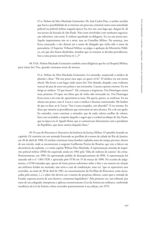 comissão nacional da verdade – relatório – volume i – dezembro de 2014 
O sr. Nelson da Silva Machado Guimarães: Dr. José Carlos Dias, o senhor acredita 
que havia a possibilidade de se intentar um processo criminal contra uma autoridade 
policial ou policial militar naquela época? Eu tive um caso logo que cheguei lá, de 
uns jovens da baixada de São Paulo. Não eram envolvidos com nenhuma organiza-ção 
subversiva, não eram. E tinham apanhado na delegacia. Eu era um jovem juiz. 
Aquilo impressionou não só a mim, mas ao Conselho Militar. Na sentença, isso 
ficou constando, e eles diziam até o nome do delegado que tinha sido o autor da 
pancadaria. O Superior Tribunal Militar, ao julgar a apelação do Ministério Públi-co, 
em que eles foram absolvidos, mandou que eu tomasse as devidas providências. 
949 
Isso a uma pessoa normal faria rir [...]16 
48. O dr. Nelson Machado Guimarães também citou diligência que fez ao Hospital Militar, 
para visitar frei Tito, quando constatou sinais de tortura: 
O sr. Nelson da Silva Machado Guimarães: Lá entrando, surpreendi o médico de 
plantão e disse: “Há um preso meu aqui, eu quero vê-lo”. O médico era um jovem 
oficial. Me levou a um lugar onde estava frei Tito deitado, despido, com evidentes 
marcas do pau de arara nos pulsos e nos tornozelos. Causou espanto enorme. Eu me 
dirigi ao médico: “O que houve?”. Ele começou a tergiversar. Frei Domingos estava 
mais próximo. O rapaz nos falou que ele tinha sido torturado etc. Frei Domingos 
ficava mais a sós com ele, aproximou-se mais. Ele queria, parece, se confessar. Eu me 
afastei um pouco com d. Lucas e com o médico e ficamos conversando. Me lembro 
de que eu disse ao d. Lucas: “Isso é uma estupidez, um absurdo!”. E era mesmo. Eu 
disse que tomaria as providências que estivessem ao meu alcance. Fiz a ele um apelo. 
Eu entendia, como continuo a entender, que de nada valeria conflito de valores, 
fazer um escândalo a respeito daquilo e sugeri que o cardeal arcebispo de São Paulo, 
que na época era d. Agnelo Rossi, que se comunicasse diretamente com o presidente 
da República, que desse notícia daqueles fatos.17 
49. O caso do Riocentro é ilustrativo da leniência da Justiça Militar. O episódio (tratado no 
capítulo 13) consistiu em um atentado frustrado ao pavilhão de eventos da cidade do Rio de Janeiro, 
em 30 de abril de 1980. O artefato criminoso (uma bomba) explodiu antes do tempo previsto, dentro 
de um veículo, onde se encontravam o sargento Guilherme Pereira do Rosário, que veio a falecer em 
decorrência da explosão, e o então capitão Wilson Dias Machado. A representação oriunda do inqué-rito 
policial militar (IPM) foi arquivada ainda em 1982 pela “falta de indícios de autoria” do crime. 
Posteriormente, em 1985, foi apresentado pedido de desarquivamento do IPM. A representação foi 
autuada sob o no 1.061-7/DF e apreciada pelo STM em 15 de março de 1988. Na ocasião do julga-mento, 
o STM entendeu que, apesar de haver provas suficientes sobre o fato e sua autoria em relação 
aos militares feridos no atentado, não seria o caso de condenação, uma vez “que os reprováveis atos 
ocorridos, na noite de 30 de abril de 1981, no estacionamento do Pavilhão do Riocentro, estão alcan-çados 
pela anistia, [...] e sobre eles deverá cair o manto do perpétuo silêncio, como quis a vontade do 
Estado, expressa através de seus ilustres e eminentes legisladores”. Pela primeira vez, um tribunal, por 
meio de seu colegiado, interpretou e aplicou extensivamente à Lei da Anistia aos militares, conferindo 
incidência da Lei da Anistia a fatos ocorridos posteriormente à sua edição, em 1979. 
 