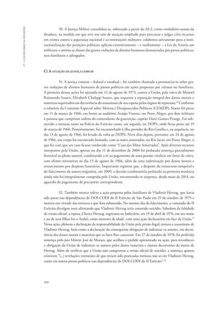 950 
17 – o judiciário na ditadura 
50. A Justiça Militar consolidou-se, sobretudo a partir do AI-2, como verdadeiro arauto da 
ditadura, na medida em que teve seu raio de atuação ampliado para processar e julgar civis incursos 
em crimes contra a segurança nacional e as instituições militares; colaborou ativamente para a insti-tucionalização 
das punições políticas; aplicou extensivamente – e tardiamente – a Lei da Anistia aos 
militares; e omitiu-se diante das graves violações de direitos humanos denunciadas por presos políticos, 
seus familiares e advogados. 
C) A atuação da justiça comum 
51. A justiça comum – federal e estadual – foi também chamada a pronunciar-se sobre gra-ves 
violações de direitos humanos de presos políticos em ações propostas por vítimas ou familiares. 
A primeira dessas ações foi ajuizada em 13 de agosto de 1973, contra a União, pela viúva de Manoel 
Raimundo Soares, Elizabeth Chalupp Soares, que requereu a reparação integral dos danos morais e 
materiais suportados em decorrência do assassinato de seu esposo pelos órgãos de repressão.18 Conforme 
o relatório da Comissão Especial sobre Mortos e Desaparecidos Políticos (CEMDP), Soares foi preso 
em 11 de março de 1966, em frente ao auditório Araújo Vianna, em Porto Alegre, por dois militares 
à paisana que cumpriam ordens do comandante da guarnição, capitão Darci Gomes Prange. Foi sub-metido 
a torturas tanto na Polícia do Exército como, em seguida, no DOPS, onde ficou preso até 19 
de março de 1966. Posteriormente, foi encaminhado à ilha-presídio do Rio Guaíba e, na sequência, no 
dia 13 de agosto de 1966, foi levado de volta ao DOPS. Nove dias depois, portanto, em 24 de agosto 
de 1966, seu corpo foi encontrado boiando, com as mãos amarradas, no Rio Jacuí, em Porto Alegre, o 
que fez com que seu caso ficasse conhecido como “Caso das Mãos Amarradas”. Após diversos recursos 
interpostos pela União, apenas no dia 11 de dezembro de 2000 foi prolatada sentença parcialmente 
favorável ao pleito autoral, condenando a ré ao pagamento de uma pensão vitalícia em favor da viúva, 
com efeitos retroativos ao dia 13 de agosto de 1966, além de uma indenização por danos morais e 
ressarcimento por despesas funerárias. Importante registrar que, a despeito do transcurso temporal e 
do falecimento da autora originária, em 2009, a decisão condenatória prolatada na primeira instância 
ainda não foi integralmente cumprida pela União, encontrando-se suspensa, desde maio de 2014, no 
aguardo do pagamento de precatório correspondente. 
52. Também merece relevo a ação proposta pelos familiares de Vladimir Herzog, que havia 
sido preso nas dependências do DOI-CODI do II Exército de São Paulo em 25 de outubro de 1975 e 
morreu em virtude das torturas a que fora submetido. No mesmo dia do falecimento, o comando do II 
Exército divulgou nota afirmando que Vladimir Herzog teria cometido suicídio. Sabedora da falsidade 
da versão oficial, a esposa, Clarice Herzog, ingressou no Judiciário, em 19 de abril de 1976, em seu nome 
e no de seus filhos Ivo e André, então menores de idade, com uma ação declaratória em face da União.19 
Nessa ação, pleiteou a declaração da responsabilidade da União pela prisão ilegal, tortura e assassinato de 
Vladimir Herzog, bem como a declaração da consequente obrigação de indenizar os autores, em decor-rência 
dos danos morais e materiais que os fatos lhes causaram. Em 27 de outubro de 1978, foi proferida 
sentença pelo juiz Márcio José de Moraes, que acolheu o pedido apresentado na ação, para reconhecer 
a obrigação da União de indenizar os autores pelos danos materiais e morais decorrentes da morte de 
Herzog. Além de verificar que a União não comprovou a versão oficial de suicídio, a sentença apurou 
existirem “[...] revelações veementes de que teriam sido praticadas torturas não só em Vladimir Herzog, 
como em outros presos políticos nas dependências do DOI-CODI do II Exército”.20 
 