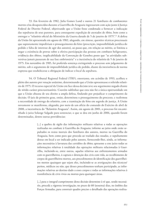 comissão nacional da verdade – relatório – volume i – dezembro de 2014 
53. Em fevereiro de 1982, Julia Gomes Lund e outros 21 familiares de combatentes 
mortos e/ou desaparecidos durante a Guerrilha do Araguaia ingressaram com ação junto à Justiça 
Federal do Distrito Federal, objetivando que a União fosse condenada a fornecer a indicação 
das sepulturas de seus parentes, para consequente expedição de atestados de óbito, bem como a 
entregar o “relatório oficial do Ministério da Guerra datado de 5 de janeiro de 1975”.21 A defesa 
da União foi apresentada em agosto de 1982, alegando, em síntese, questões técnicas processuais 
que supostamente impediriam o prosseguimento do feito (prescrição, impossibilidade jurídica do 
pedido e falta de interesse de agir dos autores), ao passo que, em relação ao mérito, se limitou a 
negar a existência de provas sobre a efetiva participação das pessoas em combates beligerantes, 
evidência dos óbitos, inaplicabilidade da Convenção de Genebra posto que “as atividades sub-versivas 
jamais passaram de sua fase embrionária” e a inexistência do relatório de 5 de janeiro de 
1975. Em novembro de 1985, foi proferida sentença extinguindo o processo sem julgamento de 
mérito, sob o argumento de impossibilidade jurídica do pedido, diante da inexistência de norma 
expressa que estabelecesse a obrigação de indicar o local da sepultura. 
54. O Tribunal Regional Federal (TRF), entretanto, em acórdão de 1993, acolheu o 
pleito dos autores por votação unânime, determinando que a União apresentasse o referido relató-rio 
de 1975. O recurso especial da União em face dessa decisão teve seu seguimento negado diante 
do nítido caráter procrastinatório. Convém sublinhar que esta não foi a única oportunidade em 
que a União abusou de seu direito a ampla defesa, findando por prejudicar o cumprimento da 
decisão. O juiz de primeiro grau, então, determinou o prosseguimento do processo, e reafirmou 
a necessidade de entrega do relatório, com a tramitação do feito em segredo de justiça. A União 
novamente se manifestou, alegando, por meio de um ofício do comando do Exército de abril de 
2000, a inexistência do “Relatório Araguaia”. Assim, em agosto de 2001, o processo foi encami-nhado 
à juíza Solange Salgado para sentenciar, o que se deu em junho de 2006, quando foram 
951 
determinadas, dentre outras providências: 
[...] a quebra de sigilo das informações militares relativas a todas as operações 
realizadas no combate à Guerrilha do Araguaia; informe ao juízo onde estão se-pultados 
os restos mortais dos familiares dos autores, mortos na Guerrilha do 
Araguaia, bem como para que proceda ao traslado das ossadas, o sepultamento 
destas em local a ser indicado pelos autores, fornecendo-lhes, ainda, as informa-ções 
necessárias à lavratura das certidões de óbito; apresente a este juízo todas as 
informações relativas à totalidade das operações militares relacionadas à Guer-rilha, 
incluindo-se, entre outras, aquelas relativas aos enfrentamentos armados 
com os guerrilheiros, à captura e detenção dos civis com vida, ao recolhimento de 
corpos de guerrilheiros mortos, aos procedimentos de identificação dos guerrilhei-ros 
mortos quaisquer que sejam eles, incluindo-se as averiguações dos técnicos/ 
peritos, médicos ou não, que desses procedimentos tenham participado, as infor-mações 
relativas ao destino dado a esses corpos e todas as informações relativas à 
transferência de civis vivos ou mortos para quaisquer áreas. 
[...] para o integral cumprimento desta decisão determino à ré que, sendo necessá-rio, 
proceda a rigorosa investigação, no prazo de 60 (sessenta) dias, no âmbito das 
Forças Armadas, para construir quadro preciso e detalhado das operações realiza- 
 