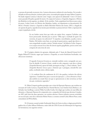 13 – casos emblemáticos 
as pessoas do povoado escutaram tiros. Lamarca descansava embaixo de uma baraúna. Foi cercado e 
alvejado em diversas direções, inclusive pelas costas, executado pela equipe do major Nilton Cerqueira. 
No laudo original, Lamarca é descrito como “magro, com aspecto de subnutrido”. Com 1,72 metro, 
estava pesando 60 quilos quando foi morto. Os corpos de Lamarca e Zequinha chegaram a Oliveira 
dos Brejinhos no dia seguinte, no sábado, 18 de setembro. Toda a população local desceu para a pista 
de pouso. Carlon Castro, de Oliveira dos Brejinhos, lembra, em depoimento ao documentário Do 
Buriti à Pintada: Lamarca e Zequinha na Bahia (Reizinho Pedreira dos Santos, 2011), a chegada de 
um aparato de guerra, segundo ele já mesmo para intimidar as pessoas do local. Sobre a exposição dos 
corpos à população, ele diz: 
628 
Eu me lembro muito bem que tinha um sujeito forte, sargento Carlinhos, que 
ficava provocando, dizendo para os jovens: “Olha aqui o resultado de quem vira 
terrorista, de quem vira subversivo!”. E expunha a metralhadora, sacudia a metra-lhadora. 
Me lembro como hoje, era um jipe de quatro portas, aquele jipe aberto e o 
som arreganhado tocando a música “Amada amante”, de Roberto Carlos. Enquan-to 
os corpos estavam lá no chão eles davam aquelas gargalhadas, parecia assim uma 
conquista de uma mina de ouro. 
90. O próprio relatório da operação, elaborado pela 2a Seção do Quartel-General da 6a 
Região Militar/IV Exército, sugere que Lamarca e Zequinha, ao serem finalmente localizados, não 
ofereceram resistência: 
O segundo [Lamarca] levantou-se, tentando também correr, carregando um saco. 
Esse foi abatido 15 metros à frente, caindo no solo, enquanto o que dera o alarme 
[Zequinha Barreto], apesar de ferido, prosseguiu na fuga. [...] Pouco adiante, “Jessé” 
[Zequinha Barreto] virou-se para o elemento que o perseguia, atirando-lhe uma 
pedra, recebendo então a última rajada. 
[...] A condição física do combatente de A G, dos quadros, inclusive dos oficiais 
superiores, é também base para o sucesso da operação. [...] Esta afirmativa é base-ada 
também no estado físico em que se apresentavam os dois terroristas ao final 
da ação, totalmente esgotados.51 
91. Nilton Cerqueira ganhou prestígio com o êxito da Operação Pajussara, que resultou nas 
execuções de Carlos Lamarca, Zequinha Barreto, Otoniel Barreto, Luiz Antônio Santa Bárbara e, em 
Salvador, Iara Iavelberg e a jovem Nilda Carvalho Cunha. Em elogio que recebeu em suas folhas de 
alterações, a Operação Pajussara foi comparada com a campanha do Exército que derrotou Canudos, 
em 1897, pelo êxito das duas operações, em cenários adversos. Outros militares estavam envolvidos 
em sua execução, entre eles o almirante Heleno Nunes e o tenente-coronel Carlos Alberto Ponzi, então 
comandante da PM da Bahia. 
92. O tenente-coronel-aviador Ferdinando Muniz de Farias recebeu o elogio pessoal do bri-gadeiro 
do ar Carlos Affonso Dellamora, então chefe do CISA (Centro de Informações de Segurança 
da Aeronáutica), nos seguintes termos: 
 